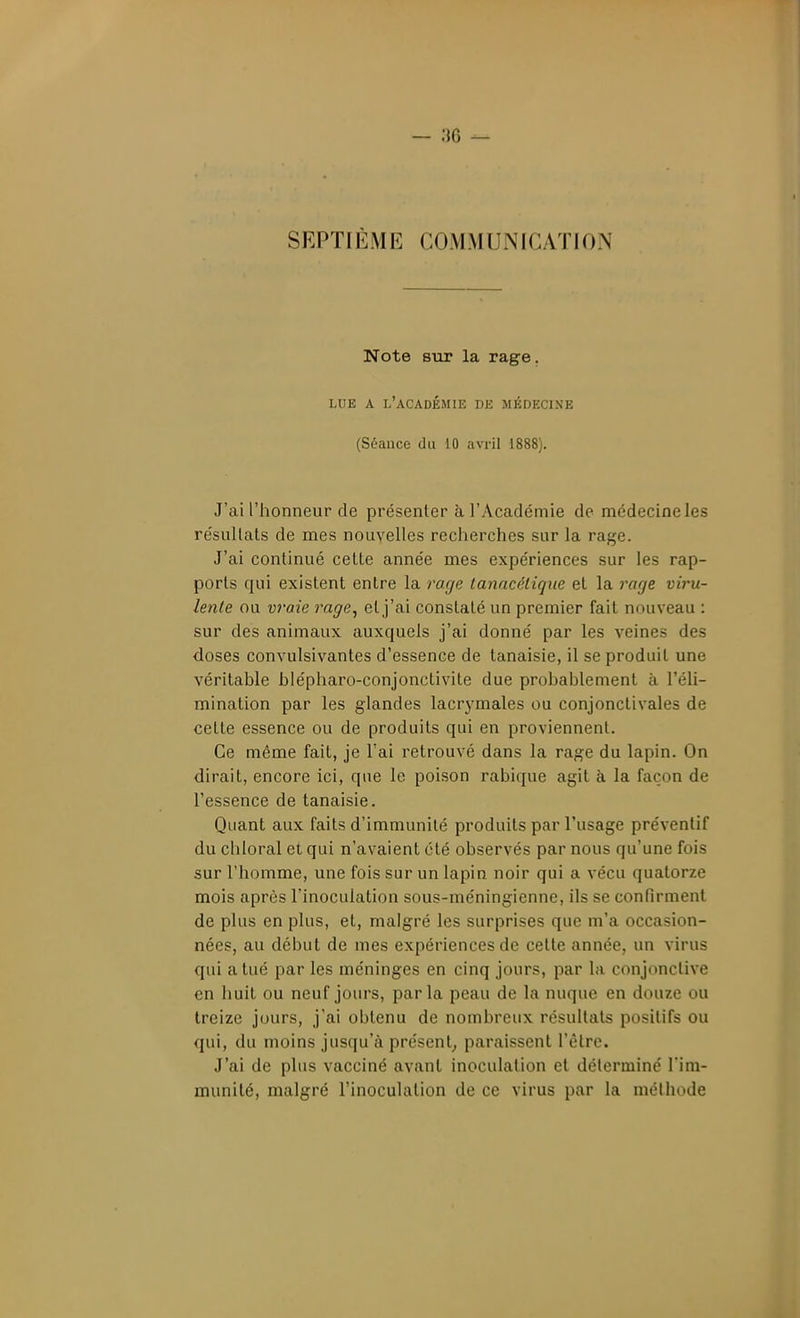 SEPTIÈME COMMUNICATION Note sur la rage, LUE A l'académie DE MÉDECISE (Séance du 10 avril 1888). J'ai l'honneur de présenter à l'Académie de médecine les résuUats de mes nouvelles recherches sur la rage. J'ai continué celte année mes expériences sur les rap- ports qui existent entre la rage lanacclique et la 7^age viru- letite ou vraie rage^ et j'ai constaté un premier fait nouveau : sur des animaux auxquels j'ai donné par les veines des doses convulsivantes d'essence de tanaisie, il se produit une véritable hlépharo-conjonctivite due probablement à l'éli- mination par les glandes lacrj'males ou conjonctivales de celte essence ou de produits qui en proviennent. Ce même fait, je l'ai retrouvé dans la rage du lapin. On dirait, encore ici, que le poison rabique agit à la façon de l'essence de tanaisie. Quant aux faits d'immunité produits par l'usage préventif du chloral et qui n'avaient été observés par nous qu'une fois sur l'homme, une fois sur un lapin noir qui a vécu quatorze mois après l'inoculation sous-méningienne, ils se confirment de plus en plus, et, malgré les surprises que m'a occasion- nées, au début de mes expériences de cette année, un virus qui a tué par les méninges en cinq jours, par la conjonclive en huit ou neuf jours, parla peau de la nuque en douze ou treize jours, j'ai obtenu de nombreux résuUats positifs ou qui, du moins jusqu'à présent^ paraissent l'être. J'ai de plus vacciné avant inoculation et déterminé l'im- munité, malgré l'inoculation de ce virus par la méthode