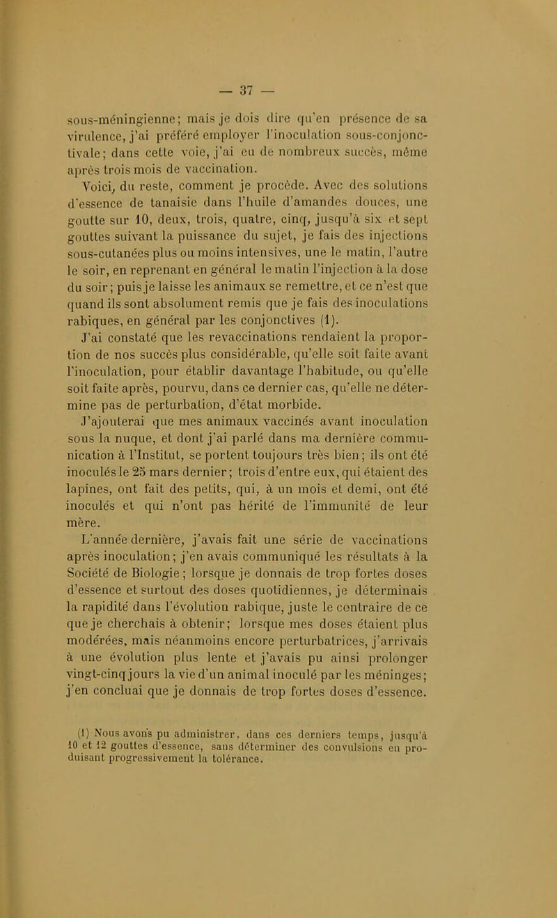 sous-méningienne; mais je dois dire qu'en présence de sa virulence, j'ai préféré employer rinoculalion sous-conjonc- tivale; dans cette voie, j'ai eu de nombreux succès, même après trois mois de vaccination. Voici,, du reste, comment je procède. Avec des solutions d'essence de tanaisie dans l'huile d'amandes douces, une goutte sur 10, deux, trois, quatre, cinq, jusqu'à six et sept gouttes suivant la puissance du sujet, je fais des injections sous-cutanées plus ou moins intensives, une le matin, l'autre le soir, en reprenant en général le malin l'injection à la dose du soir ; puis je laisse les animaux se remettre, et ce n'est que quand ils sont absolument remis que je fais des inoculations rabiques, en général par les conjonctives (1). J'ai constaté que les revaccinations rendaient la propor- tion de nos succès plus considérable, qu'elle soit faite avant l'inoculation, pour établir davantage l'habitude, ou qu'elle soit faite après, pourvu, dans ce dernier cas, qu'elle ne déter- mine pas de perturbation, d'état morbide. J'ajouterai que mes animaux vaccinés avant inoculation sous la nuque, et dont j'ai parlé dans ma dernière commu- nication à l'Institut, se portent toujours très bien ; ils ont été inoculés le 25 mars dernier ; trois d'entre eux, qui étaient des lapines, ont fait des petits, qui, à un mois et demi, ont été inoculés et qui n'ont pas hérité de l'immunité de leur mère. L'année dernière, j'avais fait une série de vaccinations après inoculation; j'en avais communiqué les résultats à la Société de Biologie; lorsque je donnais de trop fortes doses d'essence et surtout des doses quotidiennes, je déterminais la rapidité dans l'évolution rabique, juste le contraire de ce que je cherchais à obtenir; lorsque mes doses étaient plus modérées, mais néanmoins encore perturbatrices, j'arrivais à une évolution plus lente et j'avais pu ainsi prolonger vingt-cinq jours la vie d'un animal inoculé par les méninges; j'en concluai que je donnais de trop fortes doses d'essence. (1) Nous avons pu administrer, dans ces derniers temps, jusqu'à 10 et 12 gouttes d'essence, sans déterminer des convulsions en pro- duisant progressivement la tolérance.