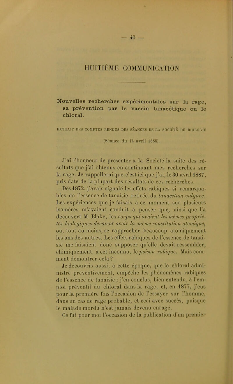 - AO — HUITIÈME COMMUNICA.TION Nouvelles recherches expérimentales sur la rage, sa prévention par le vaccin tanacétique ou le chloral. EXTRAIT DKS COMPTES RENDUS DES SEANCES DE LA SOCIÉTÉ DE BIOLOGIE (Séance du 14 avril 1888). J'ai l'honneur de présenter à la Société la suite des ré- sultats que j'ai obtenus en continuant mes rechcrclies sur la rage. Je rappellerai que c'est ici que j'ai, le 30 avril 1887, pris date de la plupart des résultats de ces recherches. Dès 1872, j'avais signalé les effets rabiques si remarqua- bles de l'essence de tanaisie retirée du lanacetum vulgare. Les expériences que je faisais à ce moment sur plusieurs isomères m'avaient conduit à penser que, ainsi que l'a découvert M. Blake, les corps qui avaient les mêmes proprié- lés biologiques devaient avoir la même constitution atomique, ou, tout au moins, se rapprocher beaucoup alomiquement les uns des autres. Les effets rabiques de l'essence de tanai- sie me faisaient donc supposer qu'elle devait ressembler, chimiquement, à cet inconnu, le poison rabique. Mais com- ment démontrer cela? Je découvris aussi, à cette époque, que le chloral admi- nistré préventivement, empêche les phénomènes rabiques de l'essence de tanaisie ; j'en conclus, bien entendu, à l'em- ploi préventif du chloral dans la rage, et, en 1877, j'eus pour la première fois l'occasion de l'essayer sur l'homme, dans un cas de rage probable, et ceci avec succès, puisque le malade mordu n'est jamais devenu enragé. Ce fut pour moi l'occasion de la publication d'un premier