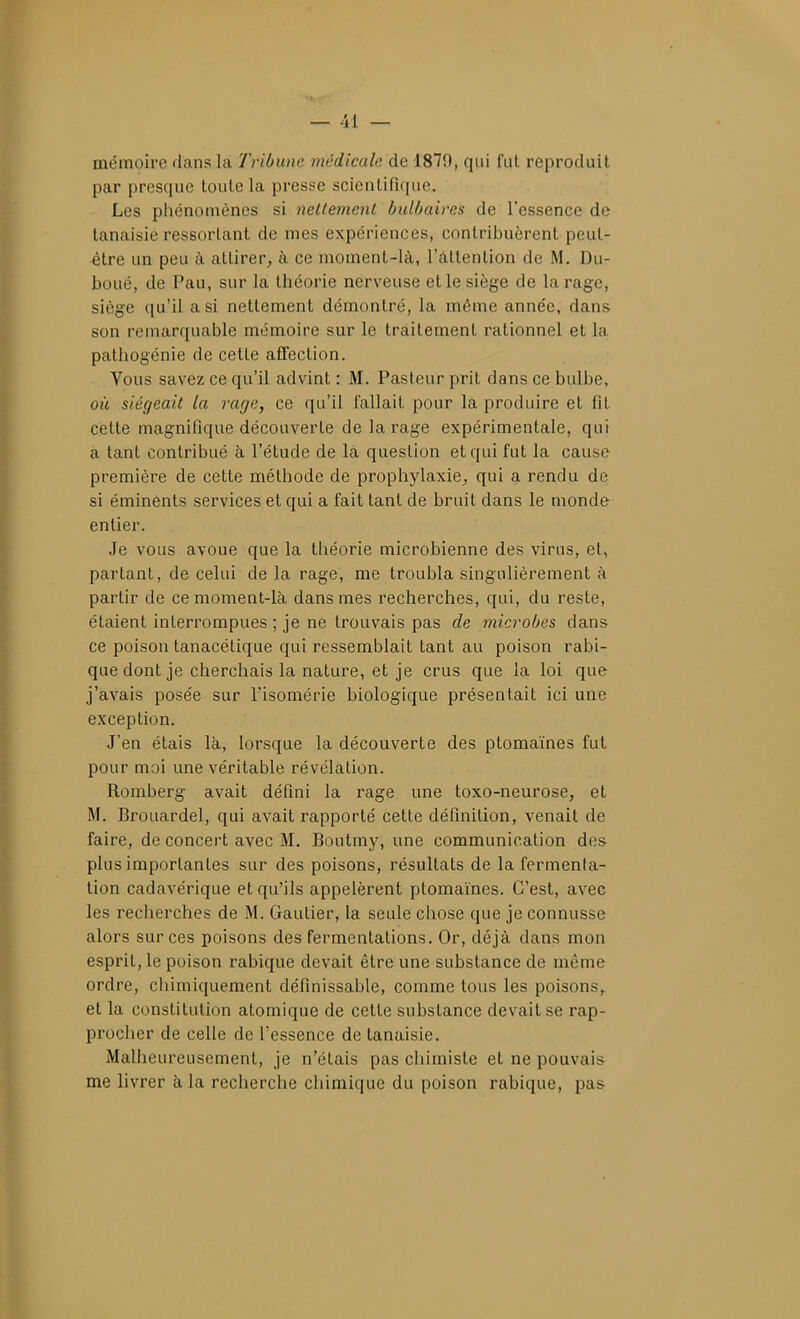 mémoire dans la Tribune médicale de 1870, qui fut reproduit par presque toute la presse scientifique. Les pliénomènes si nellemenl bulbaires de l'essence de lanaisie ressortant de mes expériences, contribuèrent peut- être un peu à attirer, à ce moment-là, l'attention de M. Du- boué, de Pau, sur la théorie nerveuse et le siège de la rage, siège qu'il a si nettement démontré, la môme année, dans son remarquable mémoire sur le traitement rationnel et la pathogénie de cette affection. Vous savez ce qu'il advint : M. Pasteur prit dans ce bulbe, où siégeait la rage, ce qu'il fallait pour la produire et fit cette magnifique découverte de la rage expérimentale, qui a tant contribué à l'étude de la question et qui fut la cause première de cette méthode de prophylaxie, qui a rendu de si éminénts services et qui a fait tant de bruit dans le monde entier. Je vous avoue que la théorie microbienne des virus, et, partant, de celui de la rage, me troubla singulièrement à partir de ce moment-là dans mes recherches, qui, du reste, étaient interrompues ; je ne trouvais pas de microbes dans ce poison tanacétique qui ressemblait tant au poison rabi- que dont je cherchais la nature, et je crus que la loi que j'avais posée sur Tisomérie biologique présentait ici une exception. J'en étais là, lorsque la découverte des ptomaïnes fut pour moi une véritable révélation. Romberg avait défini la rage une toxo-neurose, et M. Brouardel, qui avait rapporté cette définition, venait de faire, de concert avec M. Boutmy, une communication des plus importantes sur des poisons, résultats de la fermenta- tion cadavérique et qu'ils appelèrent ptomaïnes. C'est, avec les recherches de M. Gautier, la seule chose que je connusse alors sur ces poisons des fermentations. Or, déjà dans mon esprit, le poison rabique devait être une substance de même ordre, chimiquement définissable, comme tous les poisons,, et la constitution atomique de cette substance devait se rap- procher de celle de l'essence de tanaisie. Malheureusement, je n'étais pas chimiste et ne pouvais me livrer à la recherche chimique du poison rabique, pas