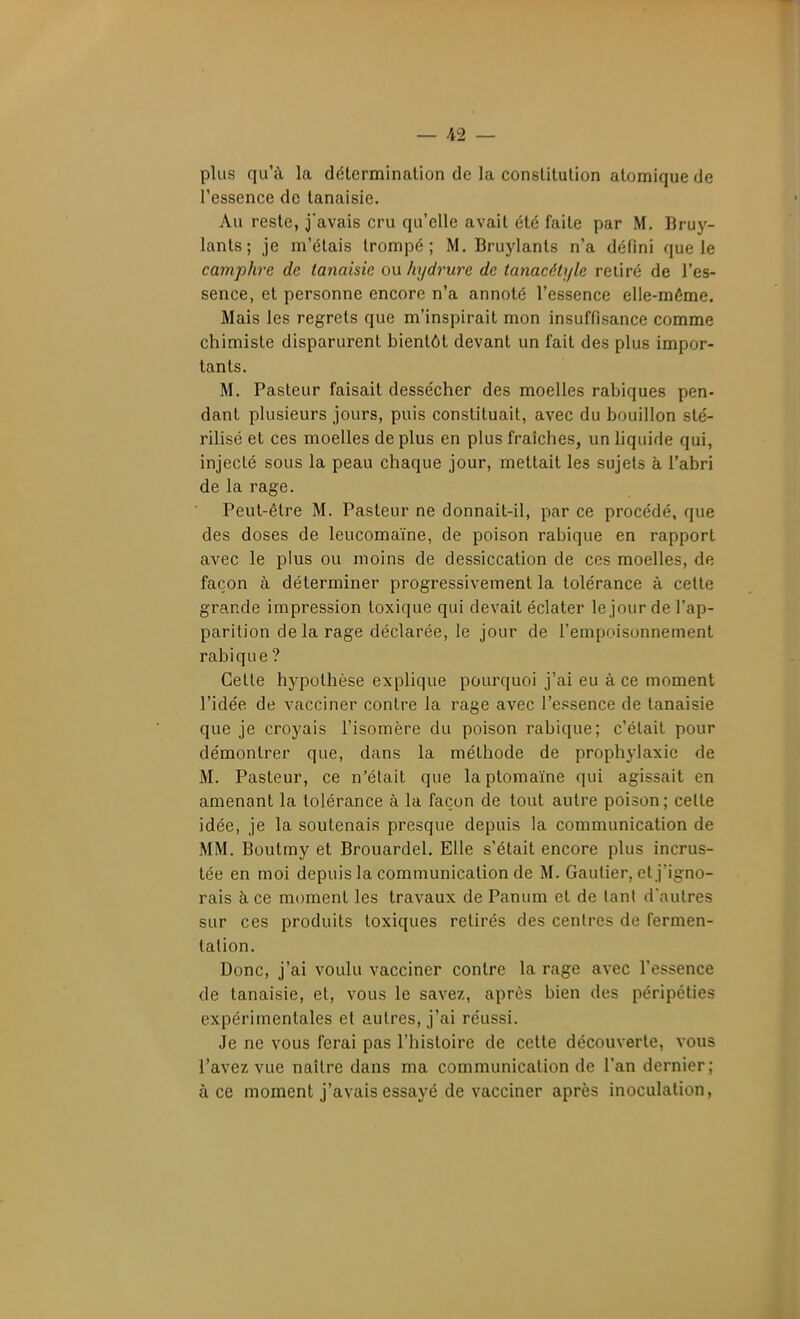 plus qu'à la détermination de la constitution atomique de l'essence de lanaisie. Au reste, j'avais cru qu'elle avait été faite par M. Bruy- lants; je m'étais trompé; M. Bruylants n'a défini que le camphre de tanaisie ou hydrure de tatiacéti/le retiré de l'es- sence, et personne encore n'a annoté l'essence elle-même. Mais les regrets que m'inspirait mon insuffisance comme chimiste disparurent bientôt devant un fait des plus impor- tants. M. Pasteur faisait dessécher des moelles rabiques pen- dant plusieurs jours, puis constituait, avec du bouillon sté- rilisé et ces moelles de plus en plus fraîches, un liquide qui, injecté sous la peau chaque jour, mettait les sujets à l'abri de la rage. Peut-être M. Pasteur ne donnait-il, par ce procédé, que des doses de leucomaïne, de poison rabique en rapport avec le plus ou moins de dessiccation de ces moelles, de façon à déterminer progressivement la tolérance à cette grande impression toxique qui devait éclater le jour de l'ap- parition de la rage déclarée, le jour de l'empoisonnement rabique ? Cette hypothèse explique pourquoi j'ai eu à ce moment l'idée de vacciner contre la rage avec l'essence de tanaisie que je croyais l'isomère du poison rabique; c'était pour démontrer que, dans la méthode de prophylaxie de M. Pasteur, ce n'était que laptomaïne qui agissait en amenant la tolérance à la façon de tout autre poison; celle idée, je la soutenais presque depuis la communication de MM. Boutmy et Brouardel. Elle s'était encore plus incrus- tée en moi depuis la communication de M. Gautier, et j'igno- rais à ce moment les travaux de Panum et de tant d'autres sur ces produits toxiques retirés des centres de fermen- tation. Donc, j'ai voulu vacciner contre la rage avec l'essence de tanaisie, et, vous le savez, après bien des péripéties expérimentales et autres, j'ai réussi. Je ne vous ferai pas l'histoire de cette découverte, vous l'avez vue naître dans ma communication de l'an dernier; à ce moment j'avais essayé de vacciner après inoculation,