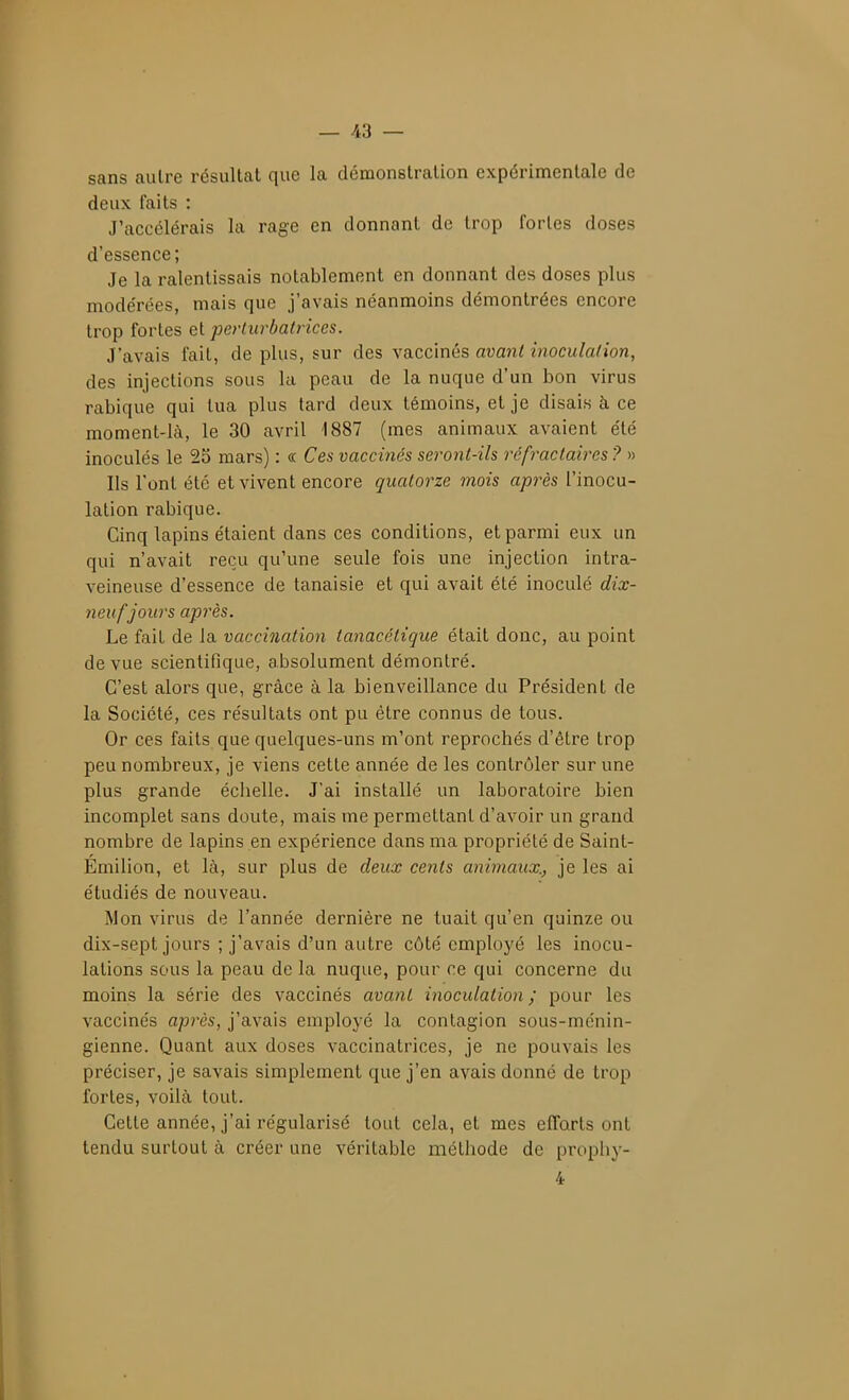 _ /i3 — sans autre résultat que la démonstration expérimentale de deux faits : J'accélérais la rage en donnant de trop fortes doses d'essence ; Je la ralentissais notablement en donnant des doses plus modérées, mais que j'avais néanmoins démontrées encore trop fortes et periuvbatriccs. J'avais fait, de plus, sur des vaccinés avant inoculation, des injections sous la peau de la nuque d'un bon virus rabique qui tua plus tard deux témoins, et je disais à ce moment-là, le 30 avril 1887 (mes animaux avaient été inoculés le 25 mars) : oc Ces vaccinés seront-ils réfractaircs ? » Ils l'ont été et vivent encore quatorze mois après l'inocu- lation rabique. Cinq lapins étaient dans ces conditions, et parmi eux un qui n'avait reçu qu'une seule fois une injection intra- veineuse d'essence de tanaisie et qui avait été inoculé dix- neuf jours après. Le fait de la vaccination tanacétîque était donc, au point de vue scientifique, absolument démontré. C'est alors que, grâce à la bienveillance du Président de la Société, ces résultats ont pu être connus de tous. Or ces faits que quelques-uns m'ont reprochés d'être trop peu nombreux, je viens cette année de les contrôler sur une plus grande échelle. J'ai installé un laboratoire bien incomplet sans doute, mais me permettant d'avoir un grand nombre de lapins en expérience dans ma propriété de Saint- Emilion, et là, sur plus de deux cents animaux., je les ai étudiés de nouveau. Mon virus de l'année dernière ne tuait qu'en quinze ou dix-sept jours ; j'avais d'un autre côté employé les inocu- lations sous la peau de la nuque, pour ce qui concerne du moins la série des vaccinés avant inoculation; pour les vaccinés après, j'avais employé la contagion sous-ménin- gienne. Quant aux doses vaccinatrices, je ne pouvais les préciser, je savais simplement que j'en avais donné de trop fortes, voilà tout. Cette année, j'ai régularisé tout cela, et mes efforts ont tendu surtout à créer une véritable méthode de prophy- 4