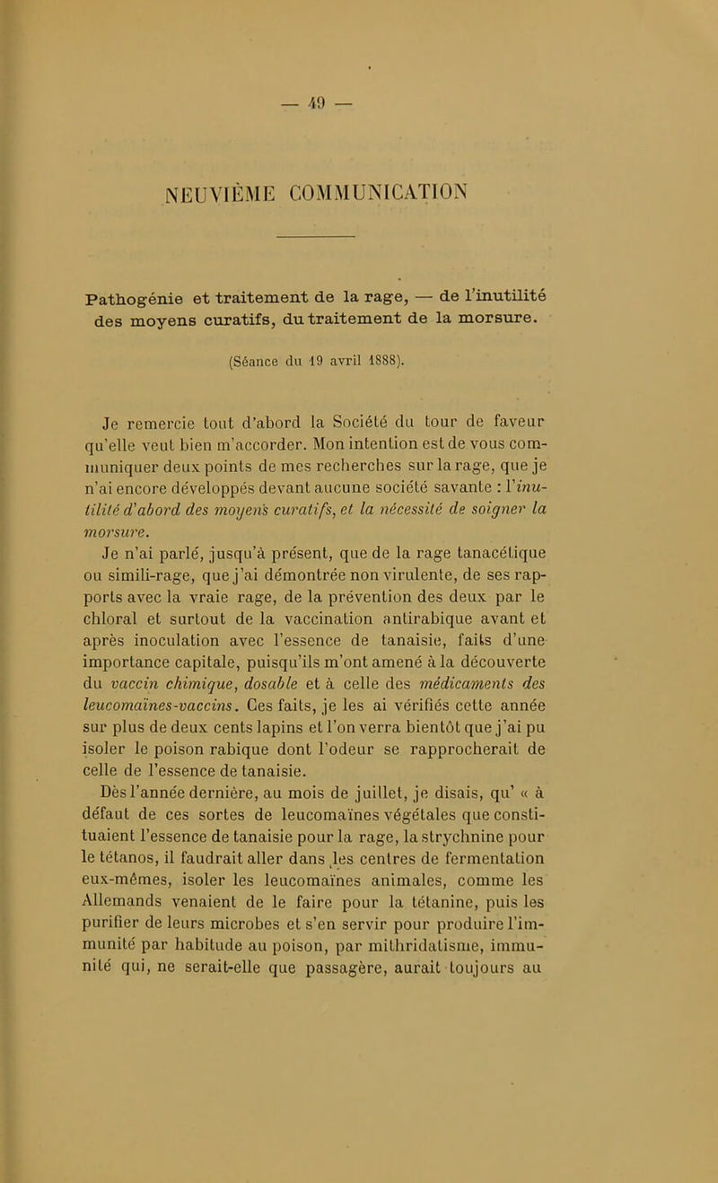 NEUVIÈME COMiMUNICATION Pathogénie et traitement de la rage, — de l'inutilité des moyens curatifs, du traitement de la morsure. (Séance du 19 avril 1888). Je remercie tout d'abord la Société du tour de faveur qu'elle veut bien m'accorder. Mon intention est de vous com- Tiiuniquer deux points de mes recherches sur la rage, que je n'ai encore développés devant aucune société savante : Vinu- tilité d'abord des moyens curatifs, et la nécessité de soigner la morsure. Je n'ai parlé, jusqu'à présent, que de la rage tanacétique ou simili-rage, que j'ai démontrée non virulente, de ses rap- ports avec la vraie rage, de la prévention des deux par le chloral et surtout de la vaccination antirabique avant et après inoculation avec l'essence de tanaisie, faits d'une importance capitale, puisqu'ils m'ont amené à la découverte du vaccin chimique, dosable et à celle des médicaments des leucomaïnes-vaccins. Ces faits, je les ai vérifiés cette année sur plus de deux cents lapins et l'on verra bientôt que j'ai pu isoler le poison rabique dont l'odeur se rapprocherait de celle de l'essence de tanaisie. Dès l'année dernière, au mois de juillet, je disais, qu' « à défaut de ces sortes de leucomaïnes végétales que consti- tuaient l'essence de tanaisie pour la rage, la strychnine pour le tétanos, il faudrait aller dans ,les centres de fermentation eux-mêmes, isoler les leucomaïnes animales, comme les Allemands venaient de le faire pour la tétanine, puis les purifier de leurs microbes et s'en servir pour produire l'im- munité par habitude au poison, par mithridatisnie, immu- nité qui, ne serait-elle que passagère, aurait toujours au