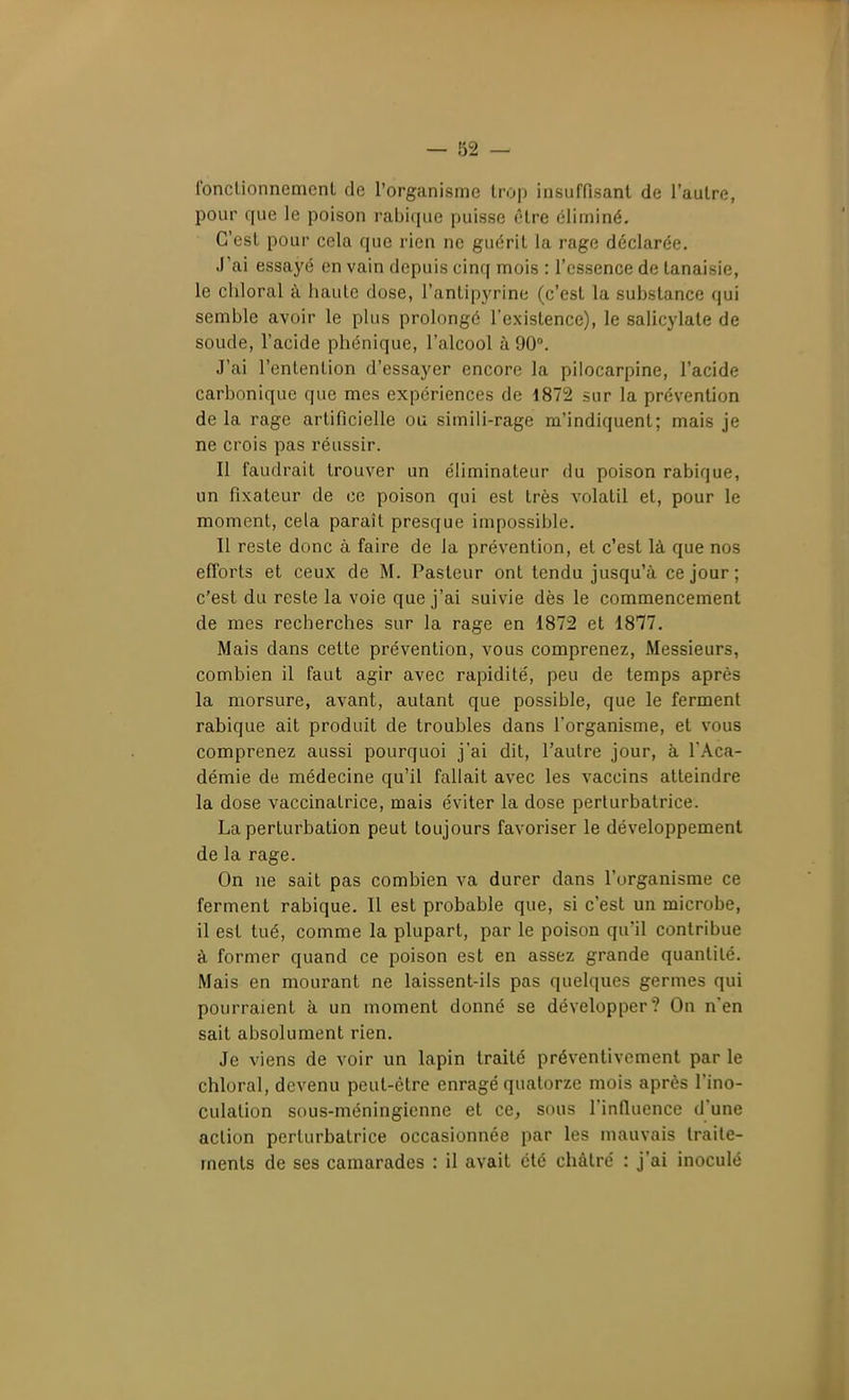 Ibnclionnement de l'organisme trop insuffisant de l'autre, pour que le poison rabique puisse ôlre éliminé. C'est pour cela que rien ne guérit la rage déclarée. J'ai essayé en vain depuis cinq mois : l'essence de tanaisie, le cillerai à haute dose, l'antipyrine (c'est la substance qui semble avoir le plus prolongé l'existence), le salicylate de soude, l'acide phénique, l'alcool à 90°. J'ai l'entention d'essayer encore la pilocarpine, l'acide carbonique que mes expériences de 1872 sur la prévention delà rage artificielle ou simili-rage m'indiquent; mais je ne crois pas réussir. Il faudrait trouver un éliminateur du poison rabique, un fixateur de ce poison qui est très volatil et, pour le moment, cela paraît presque impossible. Il reste donc à faire de la prévention, et c'est là que nos efforts et ceux de M. Pasteur ont tendu jusqu'à ce jour; c'est du reste la voie que j'ai suivie dès le commencement de mes recherches sur la rage en 1872 et 18'77. Mais dans cette prévention, vous comprenez. Messieurs, combien il faut agir avec rapidité, peu de temps après la morsure, avant, autant que possible, que le ferment rabique ait produit de troubles dans l'organisme, et vous comprenez aussi pourquoi j'ai dit, l'autre jour, à l'Aca- démie de médecine qu'il fallait avec les vaccins atteindre la dose vaccinatrice, mais éviter la dose perturbatrice. La perturbation peut toujours favoriser le développement de la rage. On ne sait pas combien va durer dans l'organisme ce ferment rabique. Il est probable que, si c'est un microbe, il est tué, comme la plupart, par le poison qu'il contribue à former quand ce poison est en assez grande quantité. Mais en mourant ne laissent-ils pas quelques germes qui pourraient à un moment donné se développer? On n'en sait absolument rien. Je viens de voir un lapin traité préventivement par le chloral, devenu peut-être enragé quatorze mois après l'ino- culation sous-méningicnne et ce, sous l'inQuencc d'une action perturbatrice occasionnée par les mauvais traite- ments de ses camarades : il avait été châtré : j'ai inoculé