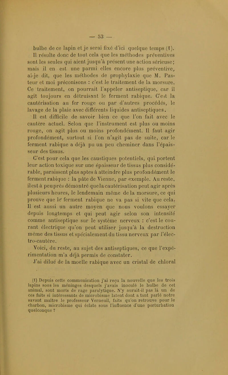 bulbe de ce lapin el je serai fixé d'ici quelque temps (4). Il re'sLilte donc de tout cela que les méthodes préventives sont les seules qui aient jusqu'à présent une action sérieuse ; mais il en est une parmi elles encore plus préventive, ai-je dit, que les méthodes de prophylaxie que M. Pas- teur et moi préconisons : c'est le traitement de la morsure. Ce traitement, on pourrait l'appeler antiseptique, car il agit toujours en détruisant le ferment rabique. C'est la cautérisation au fer rouge ou par d'autres procédés, le lavage de la plaie avec différents liquides antiseptiques. Il est difficile de savoir bien ce que l'on fait avec le cautère actuel. Selon que l'instrument est plus ou moins rouge, on agit plus ou moins profondément. Il faut agir profondément, surtout si l'on n'agit pas de suite, car le ferment rabique a déjà pu un peu cheminer dans l'épais- seur des tissus. C'est pour cela que les caustiques potentiels, qui portent leur action toxique sur une épaisseur de tissus plus considé- rable, paraissent plus aptes à atteindre plus profondément le ferment rabique : la pâte de Vienne, par exemple. Au reste, ilestà peu près démontré que la cautérisation peut agir après plusieurs heures, le lendemain même de la morsure, ce qui prouve que le ferment rabique ne va pas si vite que cela. Il est aussi un autre moyen que nous voulons essayer depuis longtemps et qui peut agir selon son intensité comme antiseptique sur le système nerveux : c'est le cou- rant électrique qu'on peut utiliser jusqu'à la destruction même des tissus et spécialement du tissu nerveux par l'élec- tro-cautère. Voici, du reste, au sujet des antiseptiques, ce que l'expé- rimentation m'a déjà permis de constater. J'ai dilué de la moelle rabique avec un cristal de chloral (1) Depuis cette communication j'ai reçu la nouvelle que les trois lapins sous les méninges desquels j'avais inoculé le bulbe de cet animal, sont morts de rage paralytique. N'y aurait-il pas là un de ces faits si intéressants de microbisme latent dont a tant parlé notre savant maître le professeur Verneuil, faits qu'on retrouve pour le charbon, microbisme qui éclate sous l'inQiience d'une perturbation quelconque ?