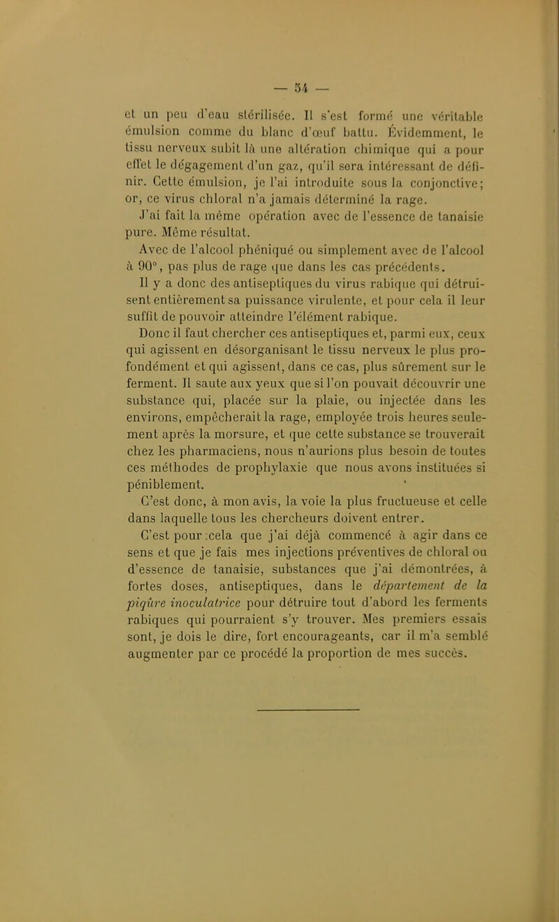 et un peu d'eau stérilisée. Il s'est formé une véritaljle émulsion comme du blanc d'œuf battu. Évidemment, le tissu nerveux subit là une altération chimique qui a pour efTet le dégagement d'un gaz, qu'il sera intéressant de défi- nir. Cette émulsion, je l'ai introduite sous la conjonctive; or, ce virus chloral n'a jamais déterminé la rage. J'ai fait la même opération avec de l'essence de lanaisie pure. Même résultat. Avec de l'alcool phéniqué ou simplement avec de l'alcool à 90°, pas plus de rage que dans les cas précédents. Il y a donc des antiseptiques du virus rabique qui détrui- sent entièrement sa puissance virulente, et pour cela il leur suffit de pouvoir atteindre l'élément rabique. Donc il faut chercher ces antiseptiques et, parmi eux, ceux qui agissent en désorganisant le tissu nerveux le plus pro- fondément et qui agissent, dans ce cas, plus sûrement sur le ferment. Il saule aux yeux que si l'on pouvait découvrir une substance qui, placée sur la plaie, ou injectée dans les environs, empêcherait la rage, employée trois heures seule- ment après la morsure, et que cette substance se trouverait chez les pharmaciens, nous n'aurions plus besoin de toutes ces méthodes de prophylaxie que nous avons instituées si péniblement. C'est donc, à mon avis, la voie la plus fructueuse et celle dans laquelle tous les chercheurs doivent entrer. C'est pour cela que j'ai déjà commencé à agir dans ce sens et que je fais mes injections préventives de chloral ou d'essence de tanaisie, substances que j'ai démontrées, à fortes doses, antiseptiques, dans le département de la piqûre inoculatrice pour détruire tout d'abord les ferments rabiques qui pourraient s'y trouver. Mes premiers essais sont, je dois le dire, fort encourageants, car il m'a semblé augmenter par ce procédé la proportion de mes succès.