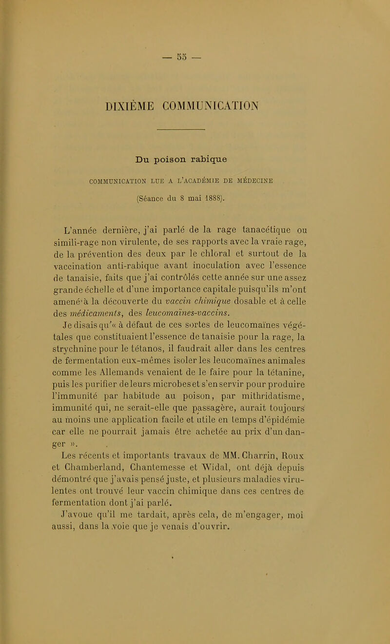 DIXIÈME COMMUNICATION Du poison rabique COMMUNICATION LUE A L'ACADÉMIE DE MÉDECINE (Séance du 8 mai 1888). L'année dernière, j'ai parlé de la rage tanacétique ou simili-rage non virulente, de ses rapports avec la vraie rage, de la prévention des deux par le chloral et surtout de la vaccination anti-rabique avant inoculation avec l'essence de tanaisie, faits que j'ai contrôlés cette année sur une assez grande échelle et d'une importance capitale puisqu'ils m'ont amené* à la découverte du vaccin chimique dosable et à celle des médicaments, des leiicomaïnes-vaccins. Je disais qu'« à défaut de ces sortes de leucomaïnes végé- tales que constituaient l'essence de tanaisie pour la rage, la strychnine pour le tétanos, il faudrait aller dans les centres de fermentation eux-mêmes isoler les leucomaïnes animales comme les Allemands venaient de le faire pour la tétanine, puis les purifier deleurs microbeset s'enservir pour produire l'immunité par habitude au poison, par mithridatisme, immunité qui, ne serait-elle que passagère, aurait toujours au moins une application facile et utile en temps d'épidémie car elle ne pourrait jamais être achetée au prix d'un dan- ger ». Les récents et importants travaux de MM. Gharrin, Roux et Chamberland, Chantemesse et AVidal, ont déjà depuis démontré que j'avais pensé juste, et plusieurs maladies viru- lentes ont trouvé leur vaccin chimique dans ces centres de fermentation dont j'ai parlé. J'avoue qu'il me tardait, après cela, de m'engager^ moi aussi, dans la .voie que je venais d'ouvrir.