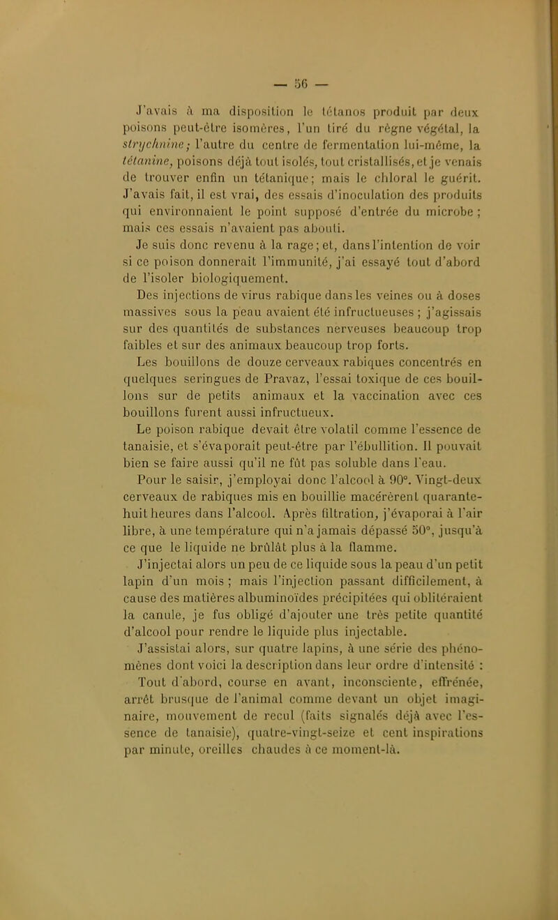 J'avais à ma disposition le tétanos produit par deux poisons peut-être isomères, l'un tiré du règne végétal, la strychnine - l'autre du centre de fermentation lui-même, la tétanine, poisons déjà tout isolés, tout cristallisés, et je venais de trouver enfin un tétanique; mais le chloral le guérit. J'avais fait, il est vrai, des essais d'inoculation des produits qui environnaient le point supposé d'entrée du microbe ; mais ces essais n'avaient pas abouti. Je suis donc revenu à la rage; et, dans l'intention de voir si ce poison donnerait l'immunité, j'ai essayé tout d'abord de l'isoler biologiquement. Des injections de virus rabique dans les veines ou à doses massives sous la peau avaient été infructueuses ; j'agissais sur des quantités de substances nerveuses beaucoup trop faibles et sur des animaux beaucoup trop forts. Les bouillons de douze cerveaux rabiques concentrés en quelques seringues de Pravaz, l'essai toxique de ces bouil- lons sur de petits animaux et la vaccination avec ces bouillons furent aussi infructueux. Le poison rabique devait être volatil comme l'essence de tanaisie, et s'évaporait peut-être par l'ébullition. 11 pouvait bien se faire aussi qu'il ne fût pas soluble dans l'eau. Pour le saisir, j'employai donc l'alcool à 90°. Vingt-deux cerveaux de rabiques mis en bouillie macérèrent quarante- huit heures dans l'alcool. Après filtration^ j'évaporai à l'air libre, à une température qui n'a jamais dépassé 50°, jusqu'à ce que le liquide ne brûlât plus à la flamme. J'injectai alors un peu de ce liquide sous la peau d'un petit lapin d'un mois ; mais l'injeclion passant difficilement, à cause des matières albuminoïdes précipitées qui oblitéraient la canule, je fus obligé d'ajouter une très petite quantité d'alcool pour rendre le liquide plus injectable. J'assistai alors, sur quatre lapins, à une série des pbéno- mènes dont voici la description dans leur ordre d'intensité : Tout d'abord, course en avant, inconsciente, elTrénée, arrêt brusque de l'animal comme devant un objet imagi- naire, mouvement de recul (faits signalés déjà avec l'es- sence de tanaisie), quatre-vingt-seize et cent inspirations par minute, oreilles chaudes à ce moment-là.
