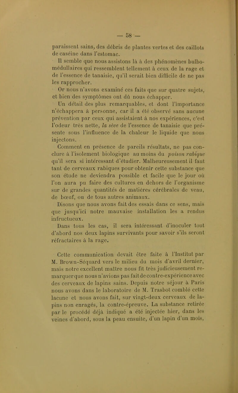 paraissent sains^ des débris de plantes vertes et des caillots de caséine dans l'estomac. Il semble que nous assistons là à des phénomènes bulbo- médullaires qui ressemblent tellement à ceux de la rage et de l'essence de tanaisie, qu'il serait bien difficile de ne pas les rapprocher. Or nous n'avons examiné ces faits que sur quatre sujets, et bien des symptômes ont dû nous échapper. Un détail des plus remarquables, et dont l'importance n'échappera à personne, car il a été observé sans aucune prévention par ceux qui assistaient à nos expériences, c'est l'odeur très nette, la sève de l'essence de tanaisie que pré- sente sous l'influence de la chaleur le liquide que nous injectons. Gomment en présence de pareils résultats, ne pas con- clure à l'isolement biologique au moins du poison l'abique qu'il sera si intéressant d'étudier. Malheureusement il faut tant de cerveaux rabiques pour obtenir cette substance que son étude ne deviendra possible et facile que le jour où l'on aura pu faire des cultures en dehors de l'organisme sur de grandes quantités de matières cérébrales de veau, de bœuf, ou de tous autres animaux. Disons que nous avons fait des essais dans ce sens, mais que jusqu'ici notre mauvaise installation les a rendus infructueux. Dans tous les cas, il sera intéressant d'inoculer tout d'abord nos deux lapins survivants pour savoir s'ils seront réfractaires à la rage. Celte communication devait être faite à l'Institut par M. Brown-Séquard vers le milieu du mois d'avril dernier, mais notre excellent maître nous fit très judicieusement re- marquer que nous n'avions pas fait de contre-expérience avec des cerveaux de lapins sains. Depuis notre séjour à Paris nous avons dans le laboratoire de M. Trasbot comblé cette lacune et nous avons fait, sur vingt-deux cerveaux de la- pins non enragés, la contre-épreuve. La substance retirée par le procédé déjà indiqué a clé injectée hier, dans les veines d'abord, sous la peau ensuite, d'un lapin d'un mois,