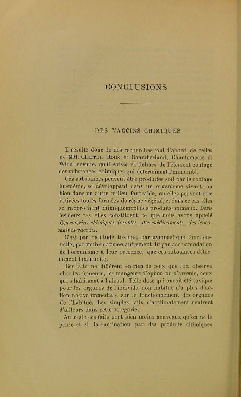 CONCLUSIONS DES VACCINS CHIMIQUES Il résulte donc de nos recherches tout d'abord, de celles de MM. Gharrin, Roux et Ghamberland, Chantemesse et Widal ensuite, qu'il existe en dehors de l'élément contage des substances chimiques qui déterminent l'immunité. Ces substances peuvent être produites soit par le contage lui-même, se développant dans un organisme vivant, ou bien dans un autre milieu favorable, ou elles peuvent être retirées toutes formées du règne végétal, et dans ce cas elles se rapprochent chimiquement des produits animaux. Dans les deux cas, elles constituent ce que nous avons appelé des vaccins chimiques dosables, des médicamenis, des leuco- maînes-vaccins. C'est par habitude toxique, par gymnastique fonction- nelle, par mithridatisme autrement dit par accommodation de l'organisme à leur présence, que ces substances déter- minent l'immunité. Ces faits ne diffèrent en rien de ceux que l'on observe chez les fumeurs, les mangeurs d'opium ou d'arsenic, ceux qui s'habituent à l'alcool. Telle dose qui aurait été toxique pour les organes de l'individu non habitué n'a plus d'ac- tion nocive immédiate sur le fonctionnement des organes de riiabilué. Les simples faits d'acclimatement rentrent d'ailleurs dans cette catégorie. Au reste ces faits sont bien moins nouveaux qu'on ne le pense et si la vaccination par des produits chimiques