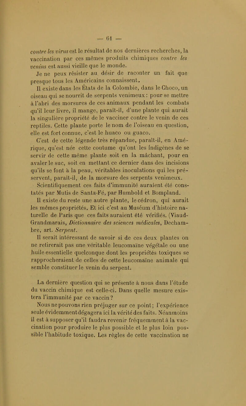 ^ 01 — contre les virus est le résultat de nos dernières recherches, la vaccination par ces mêmes produits chimiques contre les venins est aussi vieille que le monde. Je ne peux résister au désir de raconter un fait que presque tous les Américains connaissent. Il existe dans les Etats de la Colombie, dans le Ghoco, un oiseau qui se nourrit de serpents venimeux : pour se mettre à l'abri des morsures de ces animaux pendant les combats qu'il leur livre, il mange, paraît-il, d'une plante qui aurait la singulière propriété de le vacciner contre le venin de ces reptiles. Cette plante porte le nom de l'oiseau en question, elle est fort connue, c'est le huaco ou guaco. C'est de cette légende très répandue, paraît-il, en Amé- rique, qu'est née cette coutume qu'ont les Indigènes de se servir de cette même plante soit en la mâchant, pour en avaler le suc, soit en mettant ce dernier dans des incisions qu'ils se font à la peau, véritables inoculations qui les pré- servent, paraît-il, de la morsure des serpents venimeux. Scientifiquement ces faits d'immunité auraient été cons- tatés par Mutis de Santa-Fé, par Humbold et Bompland. Il existe du reste une autre plante, le cédron, qui aurait les mêmes propriétés. Et ici c'est au Muséum d'histoire na- turelle de Paris que ces faits auraient été vérifiés. (Viaud- Grandmarais, Dictionnaire des sciences médicales, Decham- bre, art. Serpent. Il serait intéressant de savoir si de ces deux plantes on ne retirerait pas une véritable leucomaïne végétale ou une huile essentielle quelconque dont les propriétés toxiques se rapprocheraient de celles de cette leucomaïne animale qui semble constituer le venin du serpent. La dernière question qui se présente à nous dans l'étude du vaccin chimique est celle-ci. Dans quelle mesure exis- tera l'immunité par ce vaccin? Nous ne pouvons rien préjuger sur ce point; l'expérience seule évidemmentdégagera ici la vérité des faits. Néanmoins il est à supposer qu'il faudra revenir fréquemment à la vac- cination pour produire le plus possible et le plus loin pos- sible l'habitude toxique. Les règles de cette vaccination ne