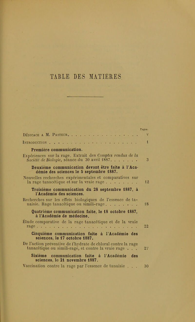 TABLE DES MATIERES Pnges. DÉDICACE A M. Pasteur v Introduction 1 Première communication. Expériences sur la rage. Extrait des Comptes rendus de la Société de Biologie, séance du 30 avril 1887 3 Deuxième communication devant être faite à l'Aca- démie des sciences le 5 septembre 1887. Nouvelles recherches expérimentales et comparatives sur la rage tanacélique et sur la vraie rage 12 Troisième communication du 28 septembre 1887, à l'Académie des sciences. Recherches sur les effets biologiques de l'essence de ta- naisie. Rage tanacétique ou simili-rage 18 Quatrième communication faite, le 18 octobre 1887, à l'Académie de médecine. Étude comparative de la rage tanacétique et de la vraie rage 22 Cinquième communication faite à l'Académie des sciences, le 17 octobre 1887. De l'action préventive de l'hydrate de chloral contre la rage tanacétique ou simili-rage, et contre la vraie rage ... 27 Sixième communication faite à l'Académie des sciences, le 21 novembre 1887. Vaccination contre la rage par l'essence de tanaisie ... 30