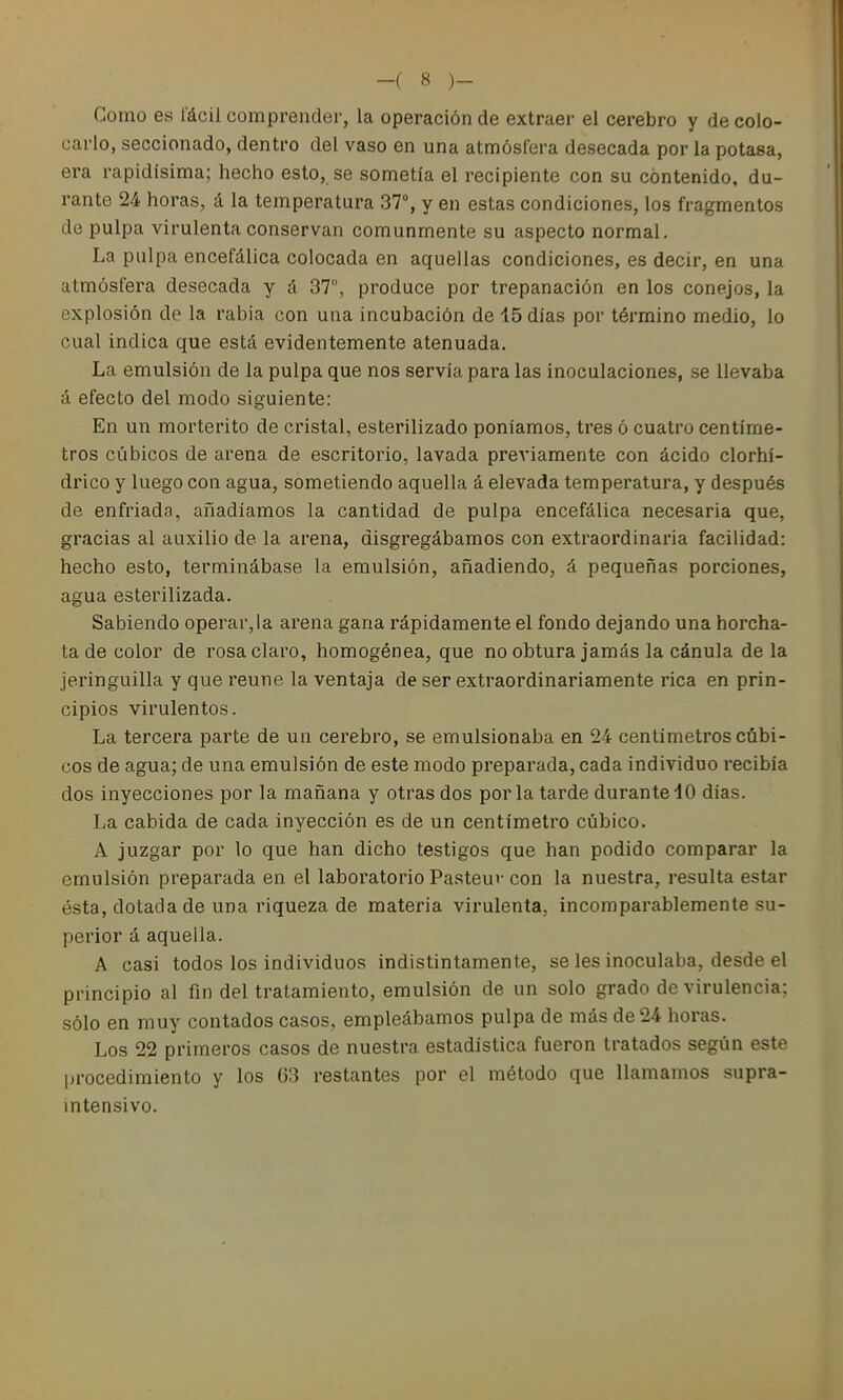 Como es fácil comprender, la operación de extraer el cerebro y de colo- carlo, seccionado, dentro del vaso en una atmósfera desecada por la potasa, era rapidísima; hecho esto, se sometía el recipiente con su contenido, du- rante 24 horas, á la temperatura 37°, y en estas condiciones, los fragmentos de pulpa virulenta conservan comunmente su aspecto normal. La pulpa encefálica colocada en aquellas condiciones, es decir, en una atmósfera desecada y á 37, produce por trepanación en los conejos, la explosión de la rabia con una incubación de 15 días por término medio, lo cual indica que está evidentemente atenuada. La emulsión de la pulpa que nos servía para las inoculaciones, se llevaba á efecto del modo siguiente: En un morterito de cristal, esterilizado poníamos, tres ó cuatro centíme- tros cúbicos de arena de escritorio, lavada previamente con ácido clorhí- drico y luego con agua, sometiendo aquella á elevada temperatura, y después de enfriada, añadíamos la cantidad de pulpa encefálica necesaria que, gracias al auxilio de la arena, disgregábamos con extraordinaria facilidad: hecho esto, terminábase la emulsión, añadiendo, á pequeñas porciones, agua esterilizada. Sabiendo operar,la arena gana rápidamente el fondo dejando una horcha- ta de color de rosa claro, homogénea, que no obtura jamás la cánula déla jeringuilla y que reúne la ventaja de ser extraordinariamente rica en prin- cipios virulentos. La tercera parte de un cerebro, se emulsionaba en 24 centímetros cúbi- cos de agua; de una emulsión de este modo preparada, cada individuo recibía dos inyecciones por la mañana y otras dos por la tarde durante 40 días. La cabida de cada inyección es de un centímetro cúbico. A juzgar por lo que han dicho testigos que han podido comparar la emulsión preparada en el laboratorio Pasteuv con la nuestra, resulta estar ésta, dotada de una riqueza de materia virulenta, incomparablemente su- perior á aquella. A casi todos los individuos indistintamente, se les inoculaba, desde el principio al fin del tratamiento, emulsión de un solo grado de virulencia; sólo en muy contados casos, empleábamos pulpa de más de 24 horas. Los 22 primeros casos de nuestra estadística fueron tratados según este |)rocedimiento y los 63 restantes por el método que llamamos supra- intensivo.