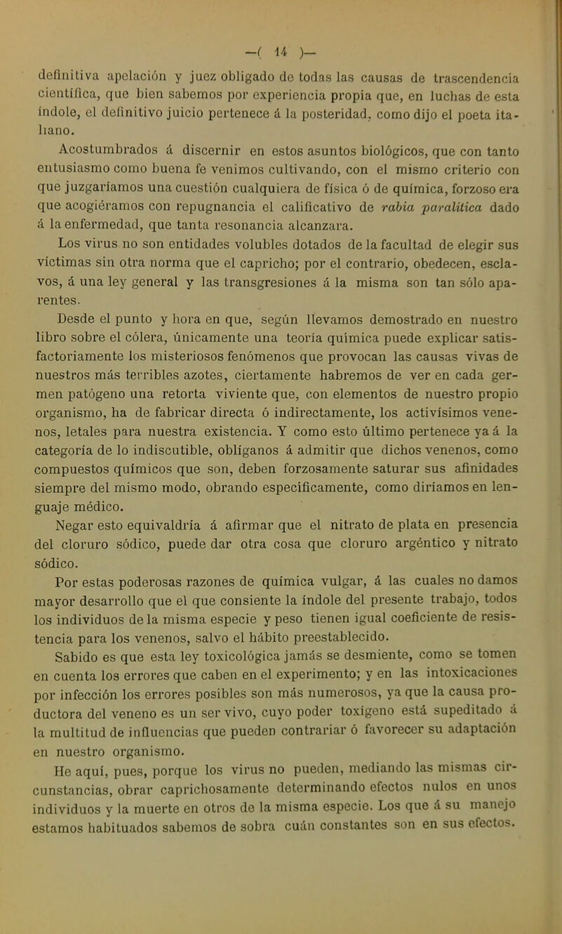 definitiva apelación y juez obligado de todas las causas de trascendencia científica, que bien sabemos por experiencia propia que, en luchas de esta Indole, el definitivo juicio pertenece á la posteridad, como dijo el poeta ita- liano. Acostumbrados á discernir en estos asuntos biológicos, que con tanto entusiasmo como buena fe venimos cultivando, con el mismo criterio con que juzgaríamos una cuestión cualquiera de física ó de química, forzoso era que acogiéramos con repugnancia el calificativo de rabia paralitica dado á la enfermedad, que tanta resonancia alcanzara. Los virus no son entidades volubles dotados de la facultad de elegir sus víctimas sin otra norma que el capricho; por el contrario, obedecen, escla- vos, á una ley general y las transgresiones á la misma son tan sólo apa- rentes. Desde el punto y hora en que, según llevamos demostrado en nuestro libro sobre el cólei'a, únicamente una teoría química puede explicar satis- factoriamente los misteriosos fenómenos que provocan las causas vivas de nuestros más terribles azotes, ciertamente habremos de ver en cada ger- men patógeno una retorta viviente que, con elementos de nuestro propio organismo, ha de fabricar directa ó indirectamente, los activísimos vene- nos, letales para nuestra existencia. Y como esto último pertenece ya á la categoría de lo indiscutible, oblíganos á admitir que dichos venenos, como compuestos químicos que son, deben forzosamente saturar sus afinidades siempre del mismo modo, obrando específicamente, como diríamos en len- guaje médico. Negar esto equivaldría á afirmar que el nitrato de plata en presencia del cloruro sódico, puede dar otra cosa que cloruro argéntico y nitrato sódico. Por estas poderosas razones de química vulgar, á las cuales no damos mayor desarrollo que el que consiente la índole del presente trabajo, todos los individuos de la misma especie y peso tienen igual coeficiente de resis- tencia para los venenos, salvo el hábito preestablecido. Sabido es que esta ley toxicológica jamás se desmiente, como se tomen en cuenta los errores que caben en el experimento; y en las intoxicaciones por infección los errores posibles son más numerosos, ya que la causa pro- ductora del veneno es un ser vivo, cuyo poder toxígeno está supeditado á la multitud de influencias que pueden contrariar ó favorecer su adaptación en nuestro organismo. He aquí, pues, porque los virus no pueden, mediando las mismas cir- cunstancias, obrar caprichosamente determinando efectos nulos en unos individuos y la muerte en otros de la misma especie. Los que á su manejo estamos habituados sabemos de sobra cuán constantes son en sus efectos.