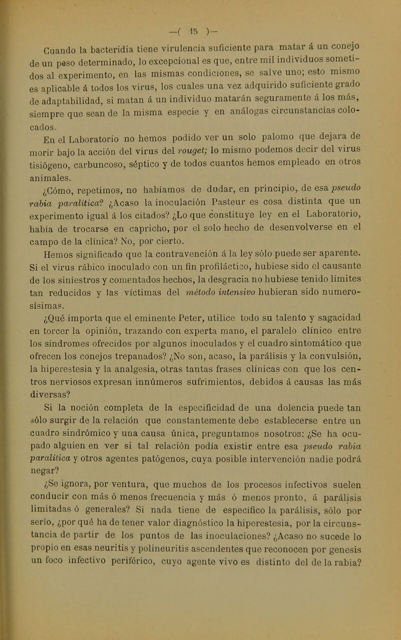 Cuando la bacteridia tiene virulencia suficiente para matar á un conejo de un peso determinado, lo excepcional es que, entre mil individuos someti- dos al experimento, en las mismas condiciones, se salve uno; esto mismo es aplicable á todos los virus, los cuales una vez adquirido suficiente grado de adaptabilidad, si matan á un individuo matarán seguramente á los más, siempre que sean de la misma especie y en análogas circunstancias colo- cados. En el Laboratorio no hemos podido ver un solo palomo que dejara de morir bajo la acción del virus del rouget; lo mismo podemos decir del virus tisiógeno, carbuncoso, séptico y de todos cuantos hemos empleado en otros animales. ¿Cómo, repetimos, no habíamos de dudar, en principio, de esa pseudo rabia paralitica? ¿Acaso la inoculación Pasteur es cosa distinta que un experimento igual á los citados? ¿Lo que constituye ley en el Laboratorio, había de trocarse en capricho, por el solo hecho de desenvolverse en el campo de la clínica? No, por cierto. Hemos significado que la contravención á la ley sólo puede ser aparente. Si el virus rábico inoculado con un fin profiláctico, hubiese sido el causante de los siniestros y comentados hechos, la desgracia no hubiese tenido límites tan reducidos y las víctimas del método intensivo hubieran sido numero- sísimas. ¿Qué importa que el eminente Peter, utilice todo su talento y sagacidad en torcer la opinión, trazando con experta mano, el paralelo clínico entre los síndromes ofrecidos por algunos inoculados y el cuadro sintomático que ofrecen los conejos trepanados? ¿No son, acaso, la parálisis y la convulsión, la hiperestesia y la analgesia, otras tantas frases clínicas con que los cen- tros nerviosos expresan innúmeros sufrimientos, debidos á causas las más diversas? Si la noción completa de la especificidad de una dolencia puede tan áólo surgir de la relación que constantemente debe establecerse entre un cuadro sindrómico y una causa única, preguntamos nosotros: ¿Se ha ocu- pado alguien en ver si tal relación podía existir entre esa pseudo rabia paralitica y otros agentes patógenos, cuya posible intervención nadie podrá negar? ¿Se ignora, por ventura, que muchos de los procesos infectivos suelen conducir con más ó menos frecuencia y más ó menos pronto, á parálisis limitadas ó generales? Si nada tiene de específico la parálisis, sólo por serlo, ¿por qué ha de tener valor diagnóstico la hiperestesia, por la circuns- tancia de partir de los puntos de las inoculaciones? ¿Acaso no sucede lo propio en esas neuritis y polineuritis ascendentes que reconocen por génesis un foco infectivo periférico, cuyo agente vivo es distinto del de la rabia?
