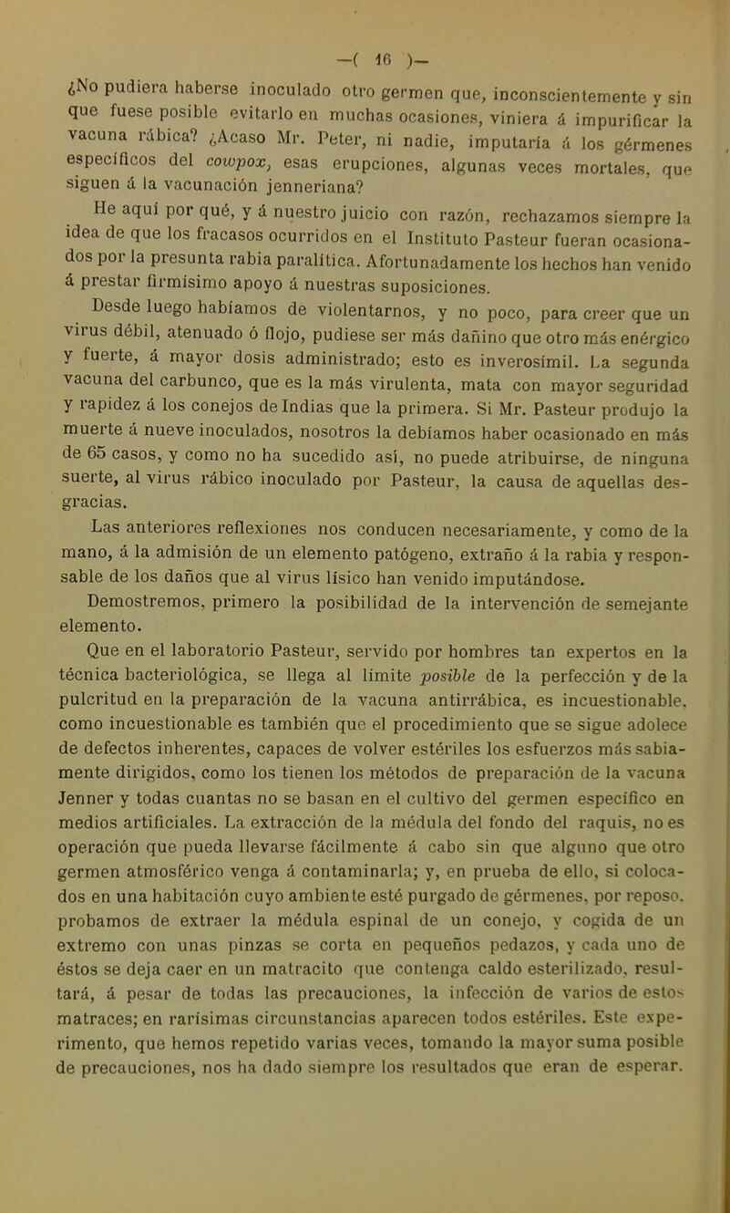 -( 10 )_ ¿No pudiera haberse inoculado otro germen que, inconscientemente y sin que fuese posible evitarlo en muchas ocasiones, viniera á impurificar la vacuna rábica? ¿Acaso Mr. Peter, ni nadie, imputaría A los gérmenes específicos del cowpox, esas erupciones, algunas veces mortales, que siguen á la vacunación jenneriana? He aquí por qué, y á nuestro juicio con razón, rechazamos siempre la idea de que los fracasos ocurridos en el Instituto Pasteur fueran ocasiona- dos por la presunta rabia paralítica. Afortunadamente los hechos han venido á prestar firmísimo apoyo á nuestras suposiciones. Desde luego habíamos de violentarnos, y no poco, para creer que un virus débil, atenuado ó flojo, pudiese ser más dañino que otro más enérgico y fuerte, á mayor dosis administrado; esto es inverosímil. La segunda vacuna del carbunco, que es la más virulenta, mata con mayor seguridad y rapidez á los conejos deludías que la primera. Si Mr. Pasteur produjo la muerte á nueve inoculados, nosotros la debíamos haber ocasionado en más de 65 casos, y como no ha sucedido así, no puede atribuirse, de ninguna suerte, al virus rábico inoculado por Pasteur, la causa de aquellas des- gracias. Las anteriores reflexiones nos conducen necesariamente, y como de la mano, á la admisión de un elemento patógeno, extraño á la rabia y respon- sable de los daños que al virus lísico han venido imputándose. Demostremos, primero la posibilidad de la intervención de semejante elemento. Que en el laboratorio Pasteur, servido por hombres tan expertos en la técnica bacteriológica, se llega al limite posible de la perfección y de la pulcritud en la preparación de la vacuna antirrábica, es incuestionable, como incuestionable es también que el procedimiento que se sigue adolece de defectos inherentes, capaces de volver estériles los esfuerzos más sabia- mente dirigidos, como los tienen los métodos de preparación de la vacuna Jenner y todas cuantas no se basan en el cultivo del germen específico en medios artificiales. La extracción de la médula del fondo del raquis, no es operación que pueda llevarse fácilmente á cabo sin que alguno que otro germen atmosférico venga á contaminarla; y, en prueba de ello, si coloca- dos en una habitación cuyo ambiente esté purgado de gérmenes, por reposo, probamos de extraer la médula espinal de un conejo, y cogida de un extremo con unas pinzas se corta en pequeños pedazos, y cada uno de éstos se deja caer en un matracito que contenga caldo esterilizado, resul- tará, á pesar de todas las precauciones, la infección de varios de estos matraces; en rarísimas circunstancias aparecen todos estériles. Este expe- rimento, que hemos repetido varias veces, tomando la mayor suma posible de precauciones, nos ha dado siempre los resultados que eran de esperar.