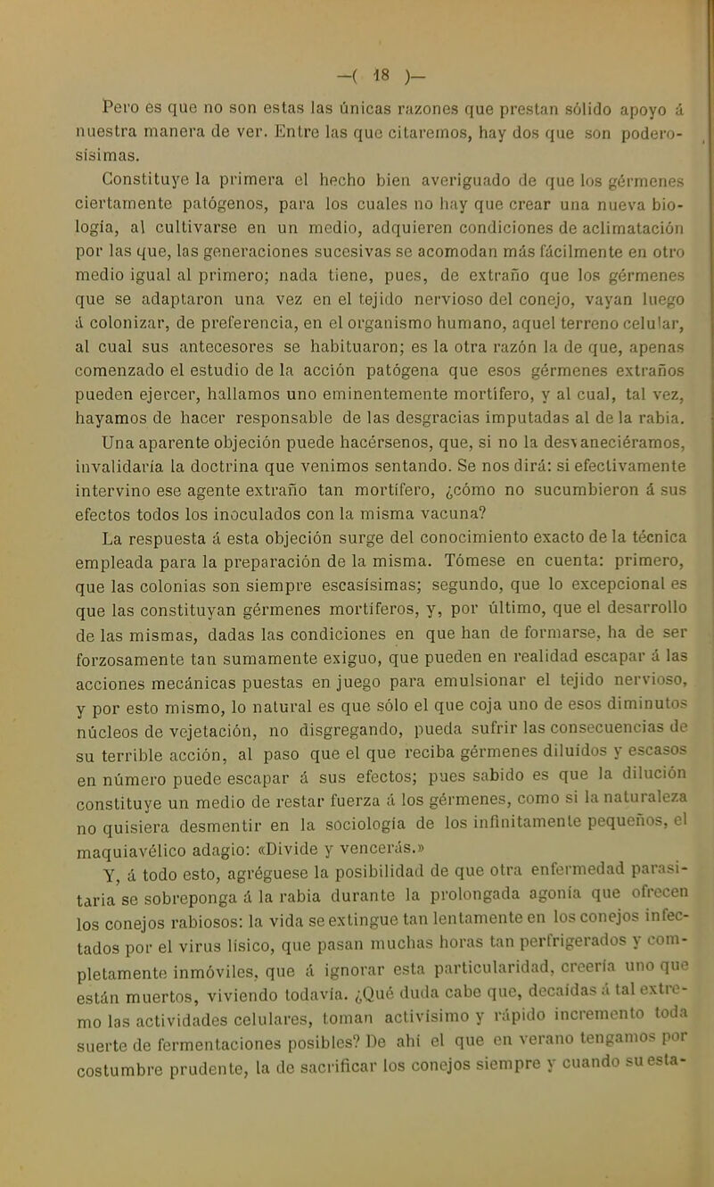 Pero es que no son estas las únicas razones que prestan sólido apoyo á nuestra manera de ver. Entre las que citaremos, hay dos que son podero- sísimas. Constituye la primera el hecho bien averiguado de que los gérmenes ciertamente patógenos, para los cuales no hay que crear una nueva bio- logía, al cultivarse en un medio, adquieren condiciones de aclimatación por las que, las generaciones sucesivas se acomodan más Tácilmente en otro medio igual al primero; nada tiene, pues, de extraño que los gérmenes que se adaptaron una vez en el tejido nervioso del conejo, vayan luego el colonizar, de preferencia, en el organismo humano, aquel terreno celular, al cual sus antecesores se habituaron; es la otra razón la de que, apenas comenzado el estudio de la acción patógena que esos gérmenes extraños pueden ejercer, hallamos uno eminentemente mortífero, y al cual, tal vez, hayamos de hacer responsable de las desgracias imputadas al déla rabia. Una aparente objeción puede hacérsenos, que, si no la desvaneciéramos, invalidaría la doctrina que venimos sentando. Se nos dirá: si efectivamente intervino ese agente extraño tan mortífero, ¿cómo no sucumbieron á sus efectos todos los inoculados con la misma vacuna? La respuesta á esta objeción surge del conocimiento exacto de la técnica empleada para la preparación de la misma. Tómese en cuenta: primero, que las colonias son siempre escasísimas; segundo, que lo excepcional es que las constituyan gérmenes mortíferos, y, por último, que el desarrollo de las mismas, dadas las condiciones en que han de formarse, ha de ser forzosamente tan sumamente exiguo, que pueden en realidad escapar á las acciones mecánicas puestas enjuego para emulsionar el tejido nervioso, y por esto mismo, lo natural es que sólo el que coja uno de esos diminutos núcleos de vejetación, no disgregando, pueda sufrir las consecuencias de su terrible acción, al paso que el que reciba gérmenes diluidos y escasos en número puede escapar á sus efectos; pues sabido es que la dilución constituye un medio de restar fuerza á los gérmenes, como si la naturaleza no quisiera desmentir en la sociología de los infinitamente pequeños, el maquiavélico adagio: «Divide y vencerás.» Y, á todo esto, agréguese la posibilidad de que otra enfermedad parasi- taria'se sobreponga á la rabia durante la prolongada agonía que ofrecen los conejos rabiosos: la vida se extingue tan lentamente en los conejos infec- tados por el virus lísico, que pasan muchas horas tan perfrigerados y com- pletamente inmóviles, que á ignorar esta particularidad, creería uno que están muertos, viviendo todavía. ¿Qué duda cabe que, decaídas á tal extre- mo las actividades celulares, toman activísimo y rápido incremento toda suerte de fermentaciones posibles? De ahí el que en verano tengamos por costumbre prudente, la de sacrificar los conejos siempre y cuando su esta-