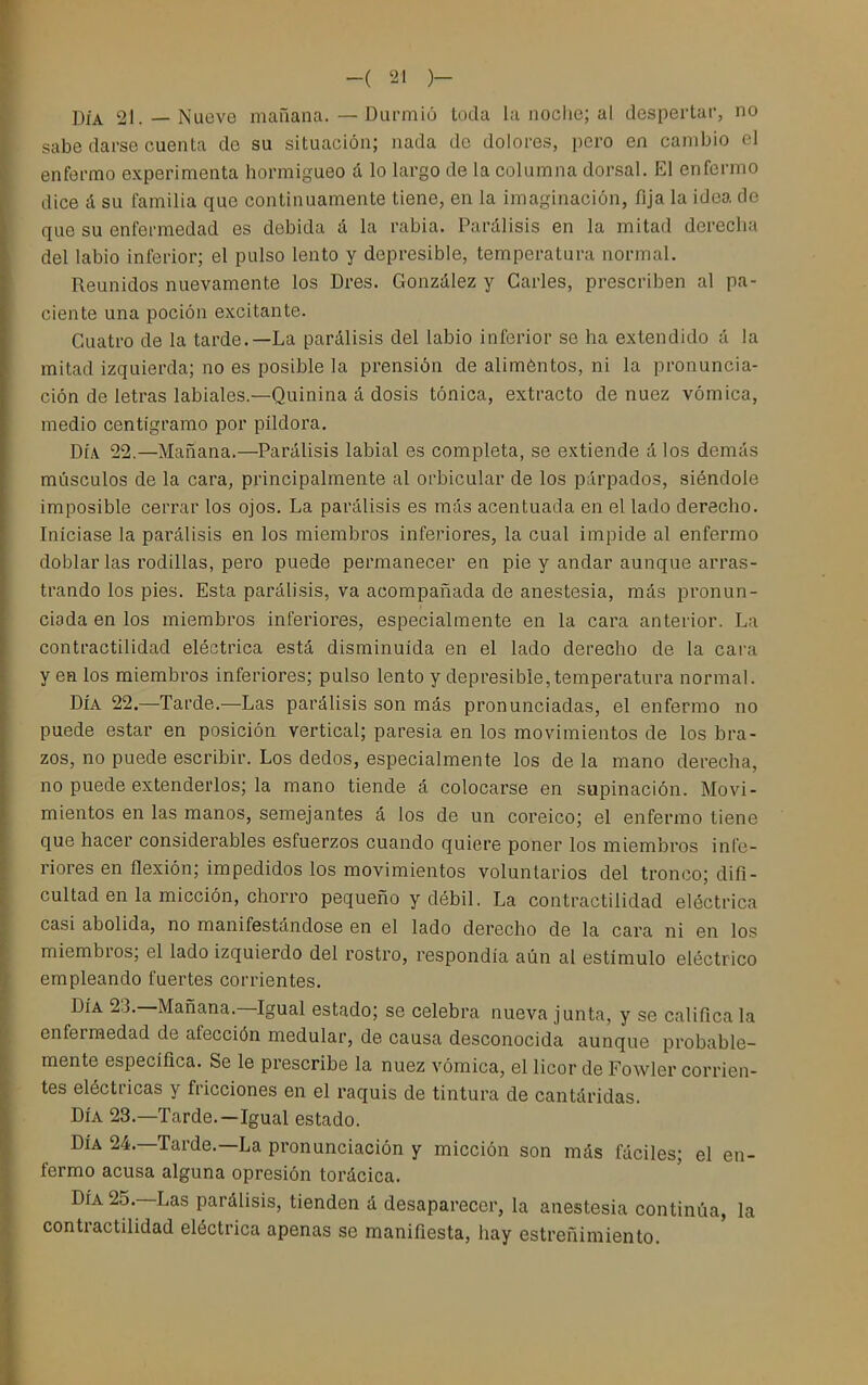DÍA 21. — Nueve maüana. — Durmió toda la noche; al despertar, no sabe darse cuenta de su situación; nada de dolores, pero en cambio el enfermo experimenta hormigueo á lo largo de la columna dorsal. El enfermo dice á su familia que continuamente tiene, en la imaginación, fija la idea de que su enfermedad es debida á la rabia. Parálisis en la mitad derecha del labio inferior; el pulso lento y depresible, temperatura normal. Reunidos nuevamente los Dres. González y Garles, prescriben al pa- ciente una poción excitante. Guatro de la tarde.—La parálisis del labio inferior se ha extendido á la mitad izquierda; no es posible la prensión de aliméntos, ni la pronuncia- ción de letras labiales.—Quinina á dosis tónica, extracto de nuez vómica, medio centigramo por pildora. DÍA 22.—Mañana.—Parálisis labial es completa, se extiende á los demás músculos de la cara, principalmente al orbicular de los párpados, siéndole imposible cerrar los ojos. La parálisis es mas acentuada en el lado derecho. Iniciase la parálisis en los miembros inferiores, la cual impide al enfermo doblar las rodillas, pero puede permanecer en pie y andar aunque arras- trando los pies. Esta parálisis, va acompañada de anestesia, más pronun- ciada en los miembros inferiores, especialmente en la cara anterior. La contractilidad eléctrica está disminuida en el lado derecho de la cara y en los miembros inferiores; pulso lento y depresible,temperatura normal. DÍA 22.—Tarde.—Las parálisis son más pronunciadas, el enfermo no puede estar en posición vertical; paresia en los movimientos de los bra- zos, no puede escribir. Los dedos, especialmente los de la mano derecha, no puede extenderlos; la mano tiende á colocarse en supinación. Movi- mientos en las manos, semejantes á los de un coreico; el enfermo tiene que hacer considerables esfuerzos cuando quiere poner los miembros infe- riores en flexión; impedidos los movimientos voluntarios del tronco; difi- cultad en la micción, chorro pequeño y débil. La contractilidad eléctrica casi abolida, no manifestándose en el lado derecho de la cara ni en los miembros; el lado izquierdo del rostro, respondía aún al estímulo eléctrico empleando fuertes corrientes. DÍA 23.—Mañana.—Igual estado; se celebra nueva junta, y se califica la enfermedad de afección medular, de causa desconocida aunque probable- mente específica. Se le prescribe la nuez vómica, el licor de Fowler corrien- tes eléctricas y fricciones en el raquis de tintura de cantáridas. DÍA 23.—Tarde.—Igual estado. DÍA 24.—Tarde.—La pronunciación y micción son más fáciles; el en- fermo acusa alguna opresión torácica. DÍA 25.—Las parálisis, tienden á desaparecer, la anestesia continúa, la contractilidad eléctrica apenas se manifiesta, hay estreñimiento.