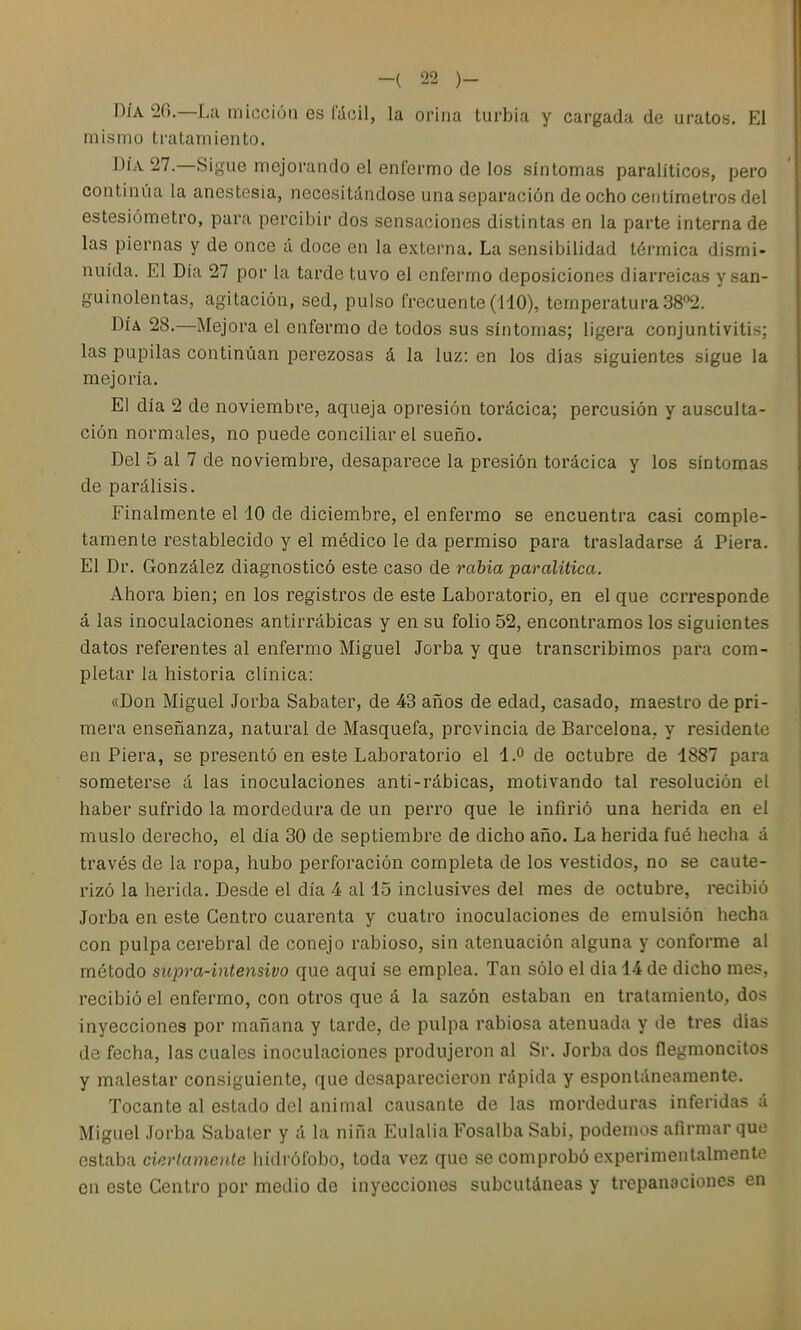 DÍA 20.—La micción es i'dcil, la orina turbia y cargada de uratos. El mismo tratamiento. DÍA 27.—Sigue mejorando el enfermo de los síntomas paralíticos, pero continúa la anestesia, necesitándose una separación de ocho centímetros del estesiómetro, para percibir dos sensaciones distintas en la parte interna de las piernas y de once á doce en la externa. La sensibilidad térmica dismi- nuida. El Día 27 por la tarde tuvo el enfermo deposiciones diarreicas y.san- guinolentas, agitación, sed, pulso frecuente (i40), temperatura SS*^. DÍA 28.—Mejora el enfermo de todos sus síntomas; ligera conjuntivitis; las pupilas continúan perezosas á la luz: en los dias siguientes sigue la mejoría. El día 2 de noviembre, aqueja opresión torácica; percusión y ausculta- ción normales, no puede conciliar el sueño. Del 5 al 7 de noviembre, desaparece la presión torácica y los síntomas de parálisis. Finalmente el 10 de diciembre, el enfermo se encuentra casi comple- tamente restablecido y el médico le da permiso para trasladarse á Piera. El Dr. González diagnosticó este caso de rabia paralitica. Ahora bien; en los registros de este Laboratorio, en el que corresponde á las inoculaciones antirrábicas y en su folio 52, encontramos los siguientes datos referentes al enfermo Miguel Jorba y que transcribimos para com- pletar la historia clínica: «Don Miguel Jorba Sabater, de 43 años de edad, casado, maestro de pri- mera enseñanza, natural de Masquefa, provincia de Barcelona, y residente en Piera, se presentó en este Laboratorio el 4.° de octubre de 1887 para someterse á las inoculaciones anti-rábicas, motivando tal resolución el haber sufrido la mordedura de un perro que le infirió una herida en el muslo derecho, el día 30 de septiembre de dicho año. La herida fué hecha á través de la ropa, hubo perforación completa de los vestidos, no se caute- rizó la herida. Desde el día 4 al 15 inclusives del mes de octubre, recibió Jorba en este Centro cuarenta y cuatro inoculaciones de emulsión hecha con pulpa cerebral de conejo rabioso, sin atenuación alguna y conforme al método supra-intensivo que aquí se emplea. Tan sólo el día 14 de dicho mes, recibió el enfermo, con otros que á la sazón estaban en tratamiento, dos inyecciones por mañana y tarde, de pulpa rabiosa atenuada y de tres dias de fecha, las cuales inoculaciones produjeron al Sr. Jorba dos ílegmoncitos y malestar consiguiente, que desaparecieron rápida y espontáneamente. Tocante al estado del animal causante de las mordeduras inferidas á Miguel Jorba Sabater y á la niña Eulalia Fosalba Sabi, podemos afirmar que estaba ciertamente hidrófobo, toda vez que se comprobó experimentalmente en este Centro por medio de inyecciones subcutáneas y trepanaciones en