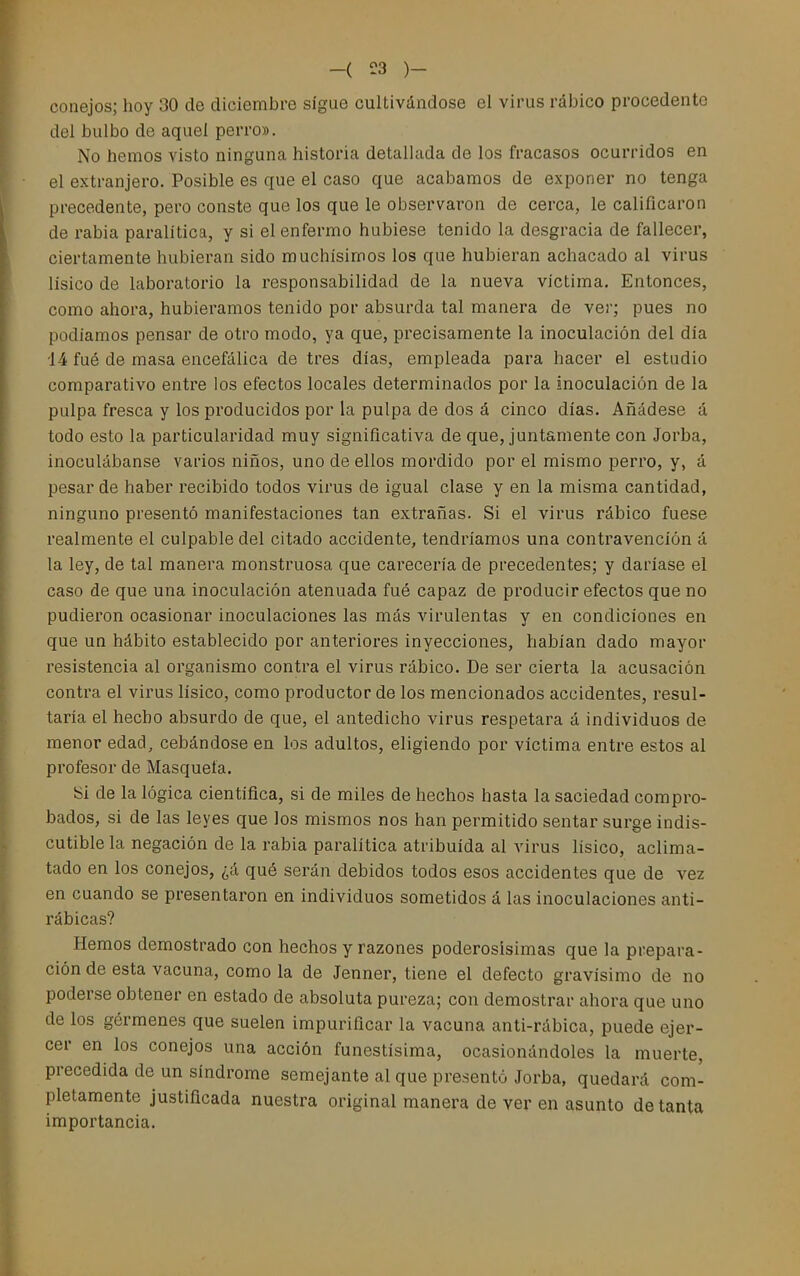-( ^3 )- conejos; hoy 30 de diciembre sigue cultivándose el virus ráÍ3Íco procedente del bulbo de aquel perro». No hemos visto ninguna historia detallada de los fracasos ocurridos en el extranjero. Posible es que el caso que acabamos de exponer no tenga precedente, pero conste que los que le observaron de cerca, le calificaron de rabia paralitica, y si el enfermo hubiese tenido la desgracia de fallecer, ciertamente hubieran sido muchísimos los que hubieran achacado al virus lisico de laboratorio la responsabilidad de la nueva víctima. Entonces, como ahora, hubiéramos tenido por absurda tal manera de ver; pues no podíamos pensar de otro modo, ya que, precisamente la inoculación del día i4 fué de masa encefálica de tres días, empleada para hacer el estudio comparativo entre los efectos locales determinados por la inoculación de la pulpa fresca y los producidos por la pulpa de dos á cinco días. Añádese á todo esto la particularidad muy significativa de que, juntamente con Jorba, inoculábanse varios niños, uno de ellos mordido por el mismo perro, y, á pesar de haber recibido todos virus de igual clase y en la misma cantidad, ninguno presentó manifestaciones tan extrañas. Si el virus rábico fuese realmente el culpable del citado accidente, tendríamos una contravención á la ley, de tal manera monstruosa que carecería de precedentes; y daríase el caso de que una inoculación atenuada fué capaz de producir efectos que no pudieron ocasionar inoculaciones las más virulentas y en condiciones en que un hábito establecido por anteriores inyecciones, habían dado mayor resistencia al organismo contra el virus rábico. De ser cierta la acusación contra el virus lísico, como productor de los mencionados accidentes, resul- taría el hecho absurdo de que, el antedicho virus respetara á individuos de menor edad, cebándose en los adultos, eligiendo por víctima entre estos al profesor de Masquela. Si de la lógica científica, si de miles de hechos hasta la saciedad compro- bados, si de las leyes que los mismos nos han permitido sentar surge indis- cutible la negación de la rabia paralitica atribuida al virus lisico, aclima- tado en los conejos, ¿á qué serán debidos todos esos accidentes que de vez en cuando se presentaron en individuos sometidos á las inoculaciones anti- rábicas? Hemos demostrado con hechos y razones poderosísimas que la prepara- ción de esta vacuna, como la de Jenner, tiene el defecto gravísimo de no poderse obtener en estado de absoluta pureza; con demostrar ahora que uno de los gérmenes que suelen impurificar la vacuna anti-rábica, puede ejer- cer en los conejos una acción funestísima, ocasionándoles la muerte, precedida de un síndrome semejante al que presentó Jorba, quedará com- pletamente justificada nuestra original manera de ver en asunto de tanta importancia.