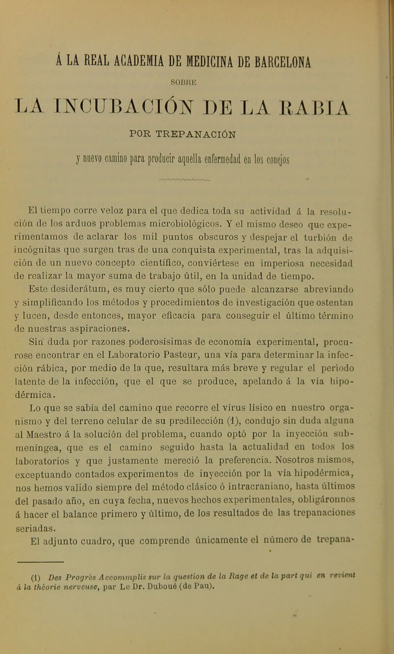 Á LA REAL ACADEMIA DE MEDICINA DE BARCELONA SOüRE LA INCUBACIÓN DE LA RABIA POR TREPANACIÓN y nuevo camino para producir aquella enfermedad en los conejos El tiempo corre veloz para el que dedica toda su actividad á la resolu- ción de los arduos problemas microbiológicos. Y el mismo deseo que expe- rimentamos de aclarar los mil puntos obscuros y despejar el turbión de incógnitas que surgen tras de una conquista experimental, tras la adquisi- ción de un nuevo concepto científico, conviértese en imperiosa necesidad de realizar la mayor suma de trabajo útil, en la unidad de tiempo. Este desiderátum, es muy cierto que sólo puede alcanzarse abreviando y simplificando los métodos y procedimientos de investigación que ostentan y lucen, desde entonces, mayor eficacia para conseguir el último término de nuestras aspiraciones. Sin duda por razones poderosísimas de economía experimental, procu- róse encontrar en el Laboratorio Pastear, una vía para determinarla infec- ción rábica, por medio de la que, resultara más breve y regular el periodo latente de la infección, que el que se produce, apelando á la vía hipo- dérmica. Lo que se sabía del camino que recorre el virus lísico en nuestro orga- nismo y del terreno celular de su predilección (1), condujo sin duda alguna al Maestro á la solución del problema, cuando optó por la inyección sub- meníngea, que es el camino seguido hasta la actualidad en todos los laboratorios y que justamente mereció la preferencia. Nosotros mismos, exceptuando contados experimentos de inyección por la vía hipodérmica, nos hemos valido siempre del método clásico ó intracraniano, hasta últimos del pasado año, en cuya fecha, nuevos hechos experimentales, obligáronnos á hacer el balance primero y último, de los resultados de las trepanaciones seriadas. El adjunto cuadro, que comprende únicamente el número de trepana- (1) Des Profjrcs AccommpUs sur la qucstion de la Rage et de la part qui en revient á la thcorie nerveuse, par Le Dr. Dubouó (de Pau).