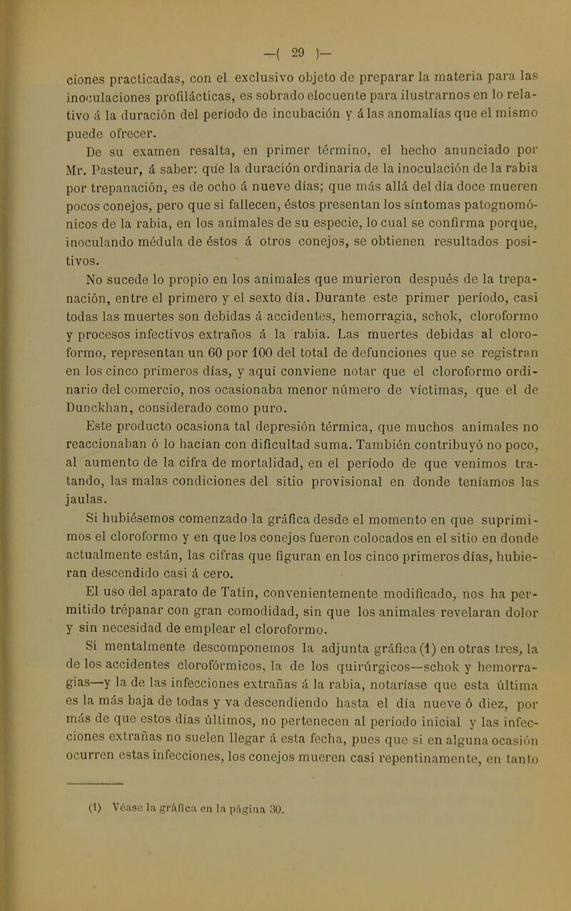 clones practicadas, con el exclusivo objeto de preparar la materia para las inoculaciones profilácticas, es sobrado elocuente para ilustrarnos en lo rela- tivo á la duración del período de incubación y á las anomalías que el mismo puede ofrecer. De su examen resalta, en primer término, el hecho anunciado por Mr. Pasteur, á saber: que la duración ordinaria de la inoculación de la rabia por trepanación, es de ocho á nueve días; que más allá del día doce mueren pocos conejos, pero que si fallecen, éstos presentan los síntomas patognomó- nicos de la rabia, en los animales de su especie, lo cual se confirma porque, inoculando médula de éstos á otros conejos, se obtienen resultados posi- tivos. No sucede lo propio en los animales que murieron después de la trepa- nación, entre el primero y el sexto día. Durante este primer período, casi todas las muertes son debidas á accidentes, hemorragia, schok, cloroformo y procesos infectivos extraños á la rabia. Las muertes debidas al cloro- formo, representan un 60 por 100 del total de defunciones que se registran en los cinco primeros días, y aquí conviene notar que el cloroformo ordi- nario del comercio, nos ocasionaba menor número de víctimas, que el de Dunckhan, considerado como puro. Este producto ocasiona tal depresión térmica, que muchos animales no reaccionaban ó lo hacían con dificultad suma. También contribuyó no poco, al aumento de la cifra de mortalidad, en el período de que venimos tra- tando, las malas condiciones del sitio provisional en donde teníamos las jaulas. Si hubiésemos comenzado la gráfica desde el momento en que suprimi- mos el cloroformo y en que los conejos fueron colocados en el sitio en donde actualmente están, las cifras que figuran en los cinco primeros días, hubie- ran descendido casi á cero. El uso del aparato de Tatin, convenientemente modificado, nos ha per- mitido trepanar con gran comodidad, sin que los animales revelaran dolor y sin necesidad de emplear el cloroformo. Si mentalmente descomponemos la adjunta gráfica (1) en otras tres, la de los accidentes clorofórmicos, la de los quirúrgicos—schok y hemorra- gias—y la de las infecciones extrañas á la rabia, notaríase que esta última es la más baja de todas y va descendiendo hasta el día nueve 6 diez, por más de que estos días últimos, no pertenecen al período inicial y las infec- ciones extrañas no suelen llegar á esta fecha, pues que si en alguna ocasión ocurren estas infecciones, los conejos mueren casi repentinamente, en tanto (1) Véase la gráfica en la página 30.