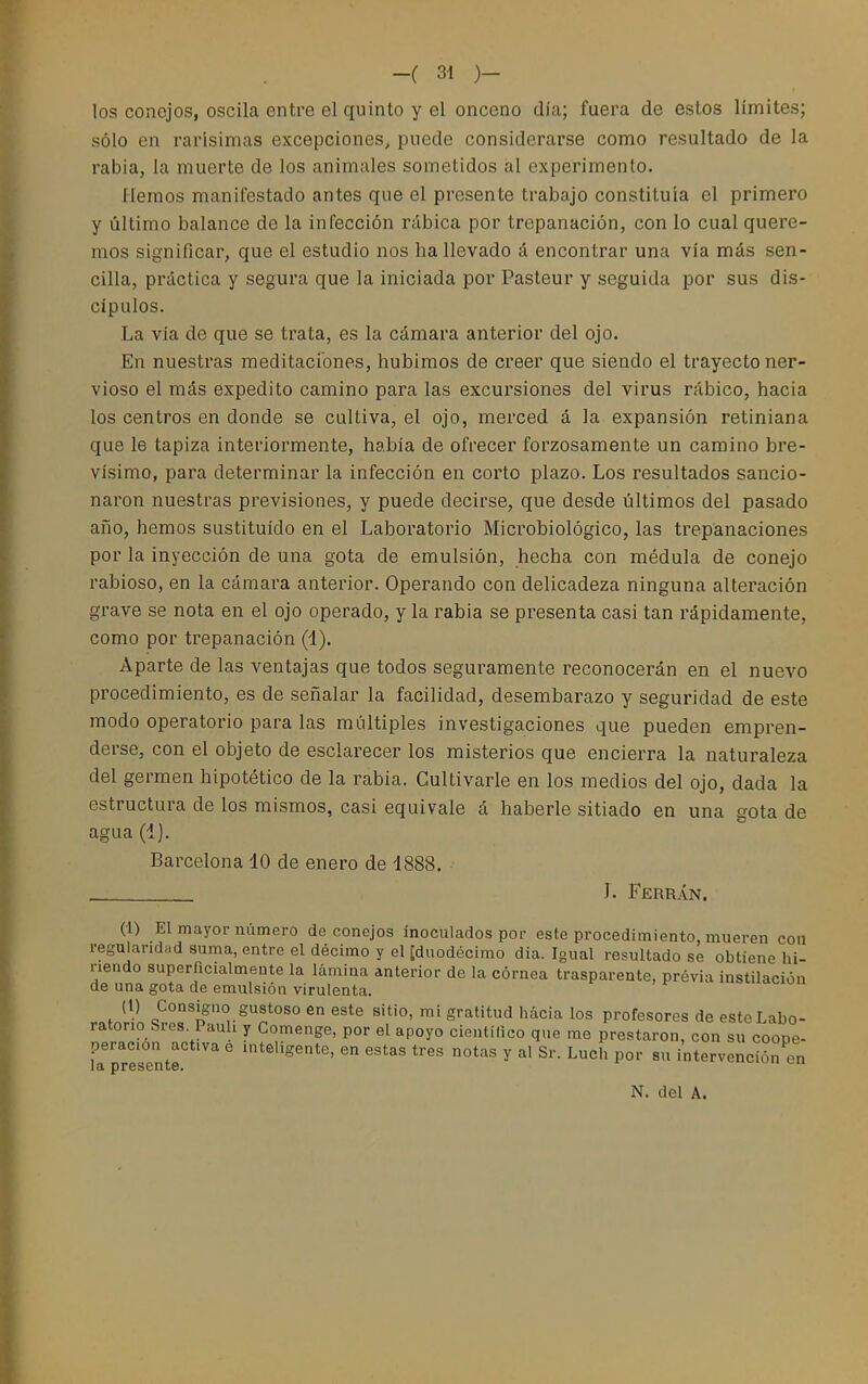 los conejos, oscila entre el quinto y el onceno día; fuera de estos límites; sólo en rarísimas excepciones, puede considerarse como resultado de la rabia, la muerte de los animales sometidos al experimento. Hemos manifestado antes que el presente trabajo constituía el primero y último balance de la infección rábica por trepanación, con lo cual quere- mos significar, que el estudio nos ha llevado á encontrar una vía más sen- cilla, práctica y segura que la iniciada por Pasteur y seguida por sus dis- cípulos. La vía de que se trata, es la cámara anterior del ojo. En nuestras meditaciones, hubimos de creer que siendo el trayecto ner- vioso el más expedito camino para las excursiones del virus rábico, hacia los centros en donde se cultiva, el ojo, merced á la expansión retiniana que le tapiza interiormente, había de ofrecer forzosamente un camino bre- vísimo, para determinar la infección en corto plazo. Los resultados sancio- naron nuestras previsiones, y puede decirse, que desde últimos del pasado año, hemos sustituido en el Laboratorio Microbiológico, las trepanaciones por la inyección de una gota de emulsión, hecha con médula de conejo rabioso, en la cámara anterior. Operando con delicadeza ninguna alteración grave se nota en el ojo operado, y la rabia se presenta casi tan rápidamente, como por trepanación (1). Aparte de las ventajas que todos seguramente reconocerán en el nuevo procedimiento, es de señalar la facilidad, desembarazo y seguridad de este modo operatorio para las múltiples investigaciones que pueden empren- derse, con el objeto de esclarecer los misterios que encierra la naturaleza del germen hipotético de la rabia. Cultivarle en los medios del ojo, dada la estructura de los mismos, casi equivale á haberle sitiado en una gota de agua (4). Barcelona 10 de enero de 1888. . J. Ferrán. (i) El mayor número de conejos inoculados por este procedimiento, mueren con regularidad suma, entre el décimo y el [duodécimo dia. Igual resultado se obtiene hi- riendo superficialmente la lámina anterior de la córnea trasparente, previa instilación de una gota de emulsión virulenta. (1) Consigno gustoso en este sitio, mi gratitud hacia los profesores de este Labo- ratorio SresPaui y Comenge, por el apoyo científico que rae prestaron, con su coope- peracion activa e inteligente, en estas tres notas y al Sr. Luch por su intervención en N. del A.