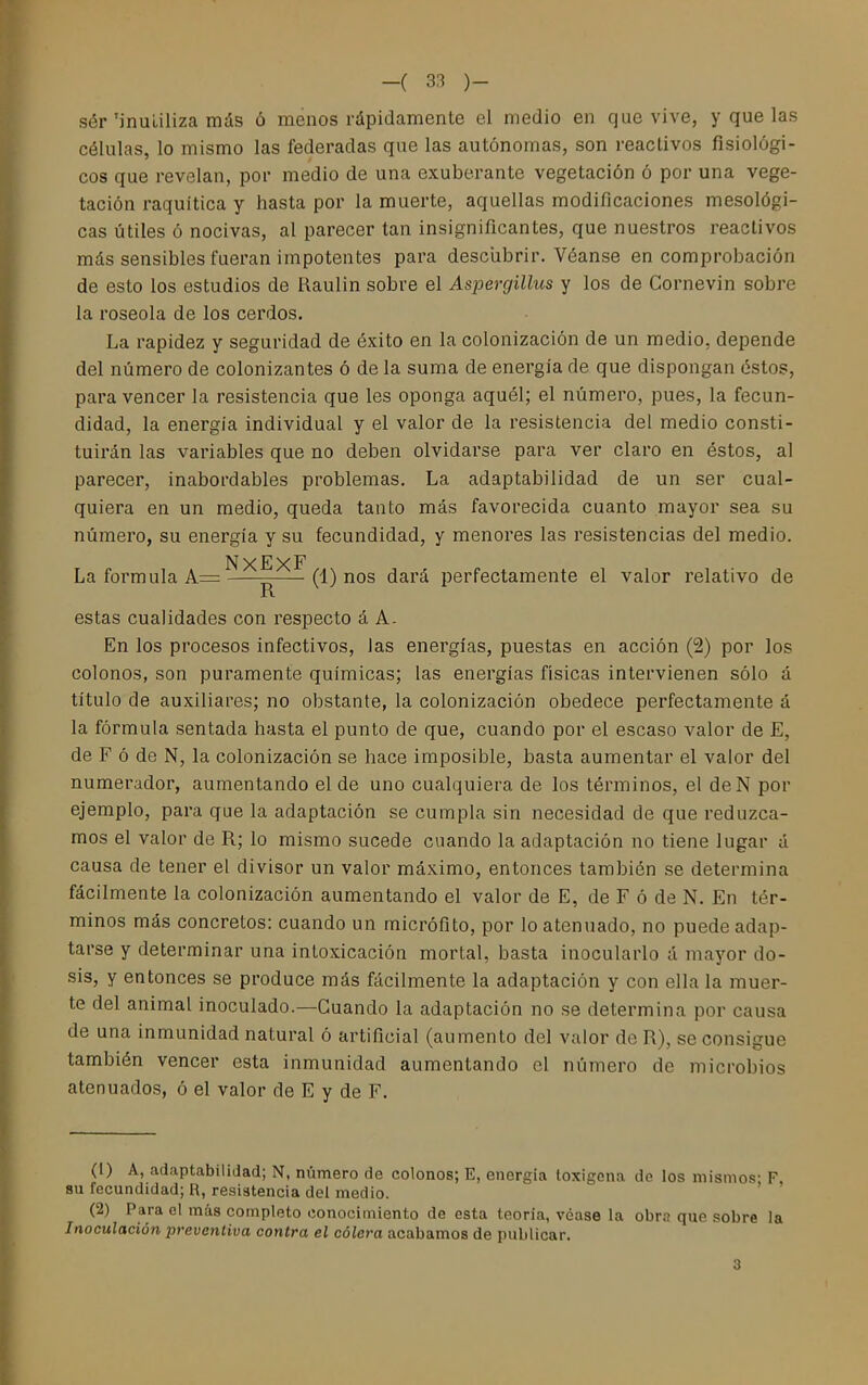 sér'inutiliza más ó menos rápidamente el medio en que vive, y que las células, lo mismo las federadas que las autónomas, son reactivos fisiológi- cos que revelan, por medio de una exuberante vegetación ó por una vege- tación raquítica y hasta por la muerte, aquellas modificaciones mesológi- cas útiles ó nocivas, al parecer tan insignificantes, que nuestros reactivos más sensibles fueran impotentes para desciibrir. Véanse en comprobación de esto los estudios de Kaulin sobre el Aspergillus y los de Cornevin sobre la roseóla de los cerdos. La rapidez y seguridad de éxito en la colonización de un medio, depende del número de colonizantes ó de la suma de energía de que dispongan éstos, para vencer la resistencia que les oponga aquél; el número, pues, la fecun- didad, la energía individual y el valor de la resistencia del medio consti- tuirán las variables que no deben olvidarse para ver claro en éstos, al parecer, inabordables problemas. La adaptabilidad de un ser cual- quiera en un medio, queda tanto más favorecida cuanto mayor sea su número, su energía y su fecundidad, y menores las resistencias del medio. NxExF La formula A= (1) nos dará perfectamente el valor relativo de R estas cualidades con respecto á A. En los procesos infectivos, las energías, puestas en acción (2) por los colonos, son puramente químicas; las energías físicas intervienen sólo á título de auxiliares; no obstante, la colonización obedece perfectamente á la fórmula sentada hasta el punto de que, cuando por el escaso valor de E, de F ó de N, la colonización se hace imposible, basta aumentar el valor del numerador, aumentando el de uno cualquiera de los términos, el deN por ejemplo, para que la adaptación se cumpla sin necesidad de que reduzca- mos el valor de R; lo mismo sucede cuando la adaptación no tiene lugar á causa de tener el divisor un valor máximo, entonces también se determina fácilmente la colonización aumentando el valor de E, de F ó de N. En tér- minos más concretos: cuando un micrófito, por lo atenuado, no puede adap- tarse y determinar una intoxicación mortal, basta inocularlo á mayor do- sis, y entonces se produce más fácilmente la adaptación y con ella la muer- te del animal inoculado.—Guando la adaptación no se determina por causa de una inmunidad natural ó artificial (aumento del valor de R), se consigue también vencer esta inmunidad aumentando el número de microbios atenuados, ó el valor de E y de F. (1) A, adaptabilidad; N, número de colonos; E, energía loxigena de los mismos- F BU fecundidad; R, resistencia del medio. ' (2) Para el más completo conocimiento de esta teoría, véase la obra que sobre la Inoculación preventiva contra el cólera acabamos de publicar. 3