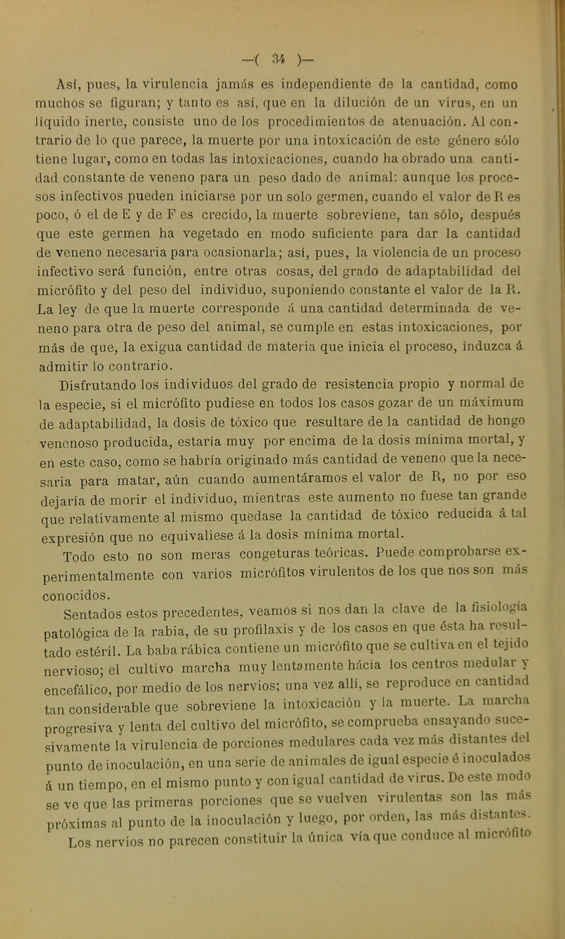 Así, pues, la virulencia jamás es independiente de la cantidad, como muchos se figuran; y tanto es así, que en la dilución de un virus, en un liquido inerte, consiste uno de los procedimientos de atenuación. AI con- trario de lo que parece, la muerte por una intoxicación de este género sólo tiene lugar, como en todas las intoxicaciones, cuando ha obrado una canti- dad constante de veneno para un peso dado de animal: aunque los proce- sos infectivos pueden iniciarse por un solo germen, cuando el valor de R. es poco, ó el de E y de F es crecido, la muerte sobreviene, tan sólo, después que este germen ha vegetado en modo suficiente para dar la cantidad de veneno necesaria para ocasionarla; así, pues, la violencia de un proceso infectivo será función, entre otras cosas, del grado de adaptabilidad del micrófito y del peso del individuo, suponiendo constante el valor de la R. La ley de que la muerte corresponde á una cantidad determinada de ve- neno para otra de peso del animal, se cumple en estas intoxicaciones, por más de que, la exigua cantidad de materia que inicia el proceso, induzca á admitir lo contrario. Disfrutando los individuos del grado de resistencia propio y normal de la especie, si el micrófito pudiese en todos los casos gozar de un máximum de adaptabilidad, la dosis de tóxico que resultare de la cantidad de hongo venenoso producida, estaría muy por encima de la dosis mínima mortal, y en este caso, como se habría originado más cantidad de veneno que la nece- saria para matar, aún cuando aumentáramos el valor de R, no por eso dejaría de morir el individuo, mientras este aumento no fuese tan grande que relativamente al mismo quedase la cantidad de tóxico reducida á tal expresión que no equivaliese á la dosis mínima mortal. Todo esto no son meras congeturas teóricas. Puede comprobarse ex- perimentalmente con varios micrófitos virulentos de los que nos son más conocidos. Sentados estos precedentes, veamos si nos dan la clave de la fisiología patológica de la rabia, de su profilaxis y de los casos en que ésta ha resul- tado estéril. La baba rábica contiene un micrófito que se cultiva en el tejido nervioso; el cultivo marcha muy lentamente hacia los centros medular y encefálico, por medio de los nervios; una vez allí, se reproduce en cantidad tan considerable que sobreviene la intoxicación y la muerte. La marcha progresiva y lenta del cultivo del micrófito, se comprueba ensayando suce- sivamente la virulencia de porciones medulares cada vez más distantes del punto de inoculación, en una serie de animales de igual especie é inoculados á un tiempo, en el mismo punto y con igual cantidad de virus. De este modo se ve que las primeras porciones que se vuelven virulentas son las más próximas al punto de la inoculación y luego, por orden, las más distantes. Los nervios no parecen constituir la única vía que conduce al micrófito