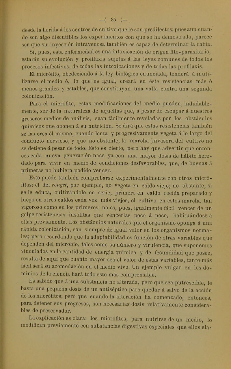 desde la herida á los centros de cultivo que le son predilectos; puesaun cuan- do son algo discutibles los experimentos con que se ha demostrado, parece ser qiie su inyección intravenosa también es capaz de determinar la ratia. Si, pues, esta enfermedad es una intoxicación de origen fito-parasitario, estarán su evolución y profilaxis sujetas á las leyes comunes de todos los procesos infectivos, de todas las intoxicaciones y de todas las profilaxis. El micrófito, obedeciendo á la ley biológica enunciada, tenderá á inuti- lizarse el medio ó, lo que es igual, creará en éste resistencias más ó menos grandes y estables, que constituyan una valla contra una segunda colonización. Para el micrófito, estas modificaciones del medio pueden, indudable- mente, ser de la naturaleza de aquellas que, á pesar de escapar á nuestros groseros medios de análisis, sean fácilmente reveladas por los obstáculos químicos que oponen á su nutrición. Se dirá que estas resistencias también se las crea él mismo, cuando lenta y progresivamente vegeta á lo largo del conducto nervioso, y que no obstante, la marcha [invasora del cultivo no se detiene á pesar de todo. Esto es cierto, pero hay que advertir que enton- ces cada nueva generación nace ya con una mayor dosis de hábito here- dado para vivir en medio de condiciones desfavorables, que, de buenas á primeras no hubiera podido vencer. Esto puede también comprobarse experimentalniente con otros micró- fitos: el del roiiget, por ejemplo, no vegeta en caldo viejo; no obstante, si se le educa, cultivándole en serie, primero en caldo recién preparado y luego en otros caldos cada vez más viejos, el cultivo en éstos marcha tan vigoroso como en los primeros: no es, pues, igualmente fácil vencer de un golpe resistencias insólitas qne vencerlas poco á poco, habituándosfe á ellas previamente. Los obstáculos naturales que el organismo oponga á una rápida colonización, son siempre de igual valor en los organismos norma- les; pero recordando que la adaptabilidad es función de otras variables que dependen del microbio, tales como su número y virulencia, que suponemos vinculados en la cantidad de energía química y de fecundidad que posee, resulta de aquí que cuanto mayor sea el valor de estas variables, tanto más fácil será su acomodación en el medio vivo. Un ejemplo vulgar en los do- minios de la ciencia hará todo esto más comprensible. Es sabido que á una substancia no alterada, pero que sea putrescible, le basta una pequeña dosis de un antiséptico para quedar á salvo de la acción de los micrófitos; pero que cuando la alteración ha comenzado, entonces, para detener sus progresos, son necesarias dosis relativamente considera- bles de preservador. La explicación es clara: los micrófitos, para nutrirse de un medio, lo modifican previamente con substancias digestivas especiales que ellos ela-
