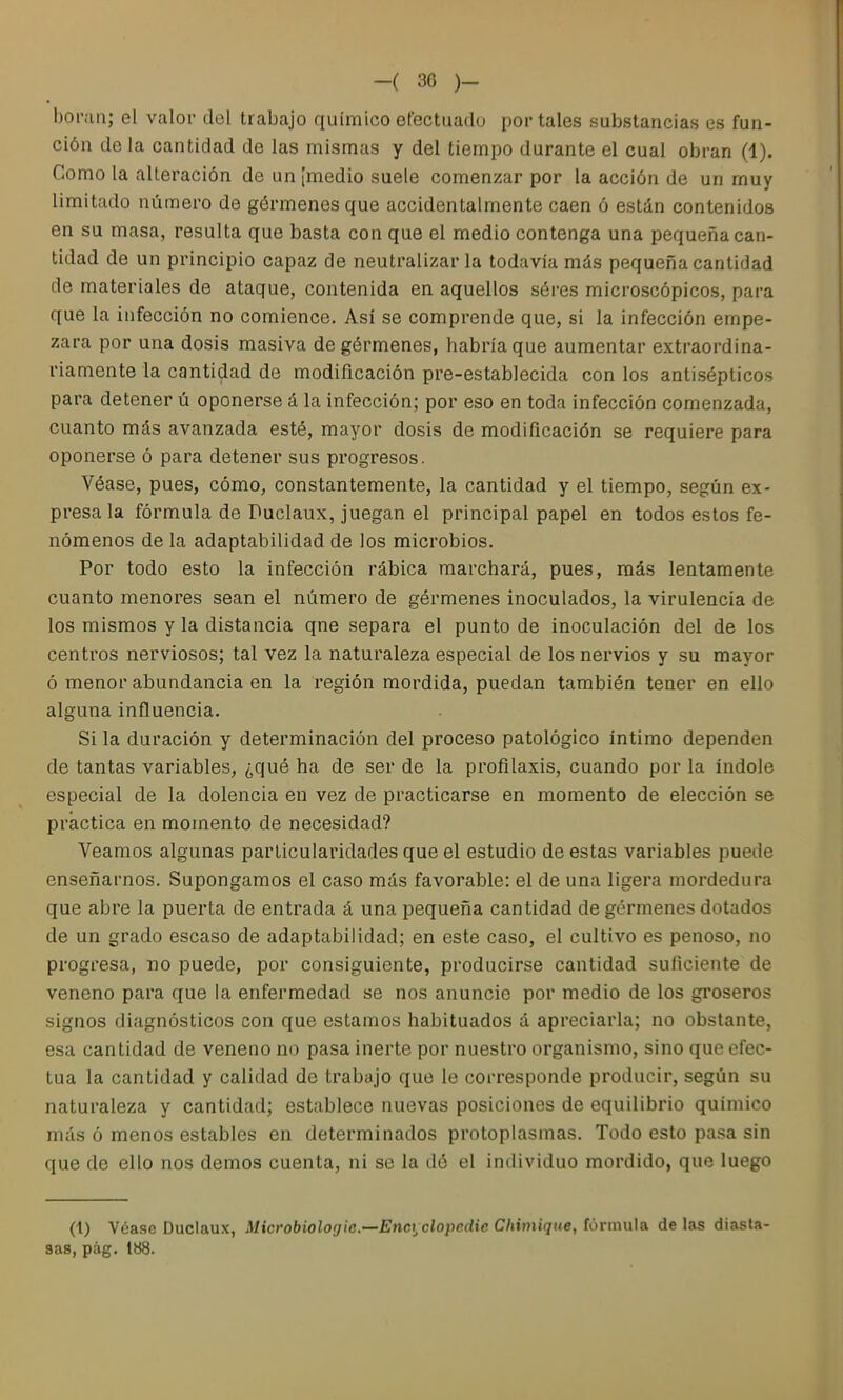 -( 30 )- boi'cin; el valor del trabajo químico efectuado portales substancias es fun- ción déla cantidad de las mismas y del tiempo durante el cual obran (4). Como la alteración de un [medio suele comenzar por la acción de un muy limitado número de gérmenes que accidentalmente caen ó están contenidos en su masa, resulta que basta con que el medio contenga una pequeña can- tidad de un principio capaz de neutralizarla todavía más pequeña cantidad de materiales de ataque, contenida en aquellos séres microscópicos, para que la infección no comience. Así se comprende que, si la infección empe- zara por una dosis masiva de gérmenes, habría que aumentar extraordina- riamente la cantidad de modificación pre-establecida con los antisépticos para detener ú oponerse á la infección; por eso en toda infección comenzada, cuanto más avanzada esté, mayor dosis de modificación se requiere para oponerse ó para detener sus progresos. Véase, pues, cómo, constantemente, la cantidad y el tiempo, según ex- presa la fórmula de Puclaux, juegan el principal papel en todos estos fe- nómenos de la adaptabilidad de los microbios. Por todo esto la infección rábica marchará, pues, más lentamente cuanto menores sean el número de gérmenes inoculados, la virulencia de los mismos y la distancia qne separa el punto de inoculación del de los centros nerviosos; tal vez la naturaleza especial de los nervios y su mayor ó menor abundancia en la región mordida, puedan también tener en ello alguna influencia. Si la duración y determinación del proceso patológico íntimo dependen de tantas variables, ¿qué ha de ser de la profilaxis, cuando por la índole especial de la dolencia en vez de practicarse en momento de elección se practica en momento de necesidad? Veamos algunas particularidades que el estudio de estas variables puede enseñarnos. Supongamos el caso más favorable: el de una ligera mordedura que abre la puerta de entrada á una pequeña cantidad de gérmenes dotados de un grado escaso de adaptabilidad; en este caso, el cultivo es penoso, no progresa, no puede, por consiguiente, producirse cantidad suficiente de veneno para que la enfermedad se nos anuncie por medio de los groseros signos diagnósticos con que estamos habituados á apreciarla; no obstante, esa cantidad de veneno no pasa inerte por nuestro organismo, sino que efec- túa la cantidad y calidad do trabajo que le corresponde producir, según su naturaleza y cantidad; establece nuevas posiciones de equilibrio químico más ó menos estables en determinados protoplasmas. Todo esto pasa sin que de ello nos demos cuenta, ni se la dé el individuo mordido, que luego (1) Véase Duclaux, Microbiologic—Encyclopedie Chimique, fórmula de las diasla- sas, pág. 188.