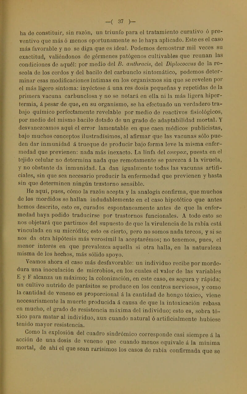 ha de constituir, sin razón, un triunfo para el tratamiento curativo ó pre- ventivo que más ó menos oportunamente se le haya aplicado. Este es el caso más favorable y no se diga que es ideal. Podemos demostrar mil veces su exactitud, valiéndonos de gérmenes patógenos cultivables que reúnan las condiciones de aquél: por medio del B. anthracis, del Diplococcus de la ro- seóla de los cerdos y del bacilo del carbunclo sintomático, podemos deter- minar esas modificaciones íntimas en los organismos sin que se revelen por el más ligero síntoma: inyéctese á una res dosis pequeñas y repetidas de la primera vacuna carbunclosa y no se notará en ella ni la más ligera hiper- termia, á pesar de que, en su organismo, se ha efectuado un verdadero tra- bajo químico perfectamente revelable por medio de reactivos fisiológicos, por medio del mismo bacilo dotado de un grado de adaptabilidad mortal. Y desvanezcamos aquí el error lamentable en que caen médicos publicistas, bajo muchos conceptos ilustradísimos, al afirmar que las vacunas sólo pue- den dar inmunidad á trueque de producir bajo forma leve la misma enfer- medad que previenen: nada más inexacto. La linfa del coiupox, puesta en el tejido celular no determina nada que remotamente se parezca á la viruela, y no obstante da inmunidad. La dan igualmente todas las vacunas artifi- ciales, sin que sea necesario producir la enfermedad que previenen y hasta sin que determinen ningún trastorno sensible. He aquí, pues, cómo la razón acepta y la analogía confirma, que muchos de los mordidos se hallan indudablemente en el caso hipotético que antes hemos descrito, esto es, curados espontáneamente antes de que la enfer- medad haya podido traducirse por trastornos funcionales. A todo esto se nos objetará que partimos del supuesto de que la virulencia de la rabia está vinculada en su micrófito; esto es cierto, pero no somos nada tercos, y si se nos da otra hipótesis más verosímil la aceptarémos; no tenemos, pues, el menor interés en que prevalezca aquella si otra halla, en la naturaleza misma de los hechos, más sólido apoyo. Veamos ahora el caso más desfavorable: un individuo recibe por morde- dura una inoculación de microbios, en los cuales el valor de las variables E y F alcanza un máximo; la colonización, en este caso, es segura y rápida; un cultivo nutrido de parásitos se produce en los centros nerviosos, y como la cantidad de veneno es proporcional á la cantidad de hongo tóxico, viene necesariamente la muerte producida á causa de que la intoxicación rebasa en mucho, el grado de resistencia máxima del individuo; esto es, sobra tó- xico para matar al individuo, aun cuando natural ó artificialmente hubiese tenido mayor resistencia. Gomo la explosión del cuadro sindrómico corresponde casi siempre á la acción de una dosis de veneno que cuando menos equivale á la mínima mortal, de ahí el que sean rarísimos los casos de rabia confirmada que se