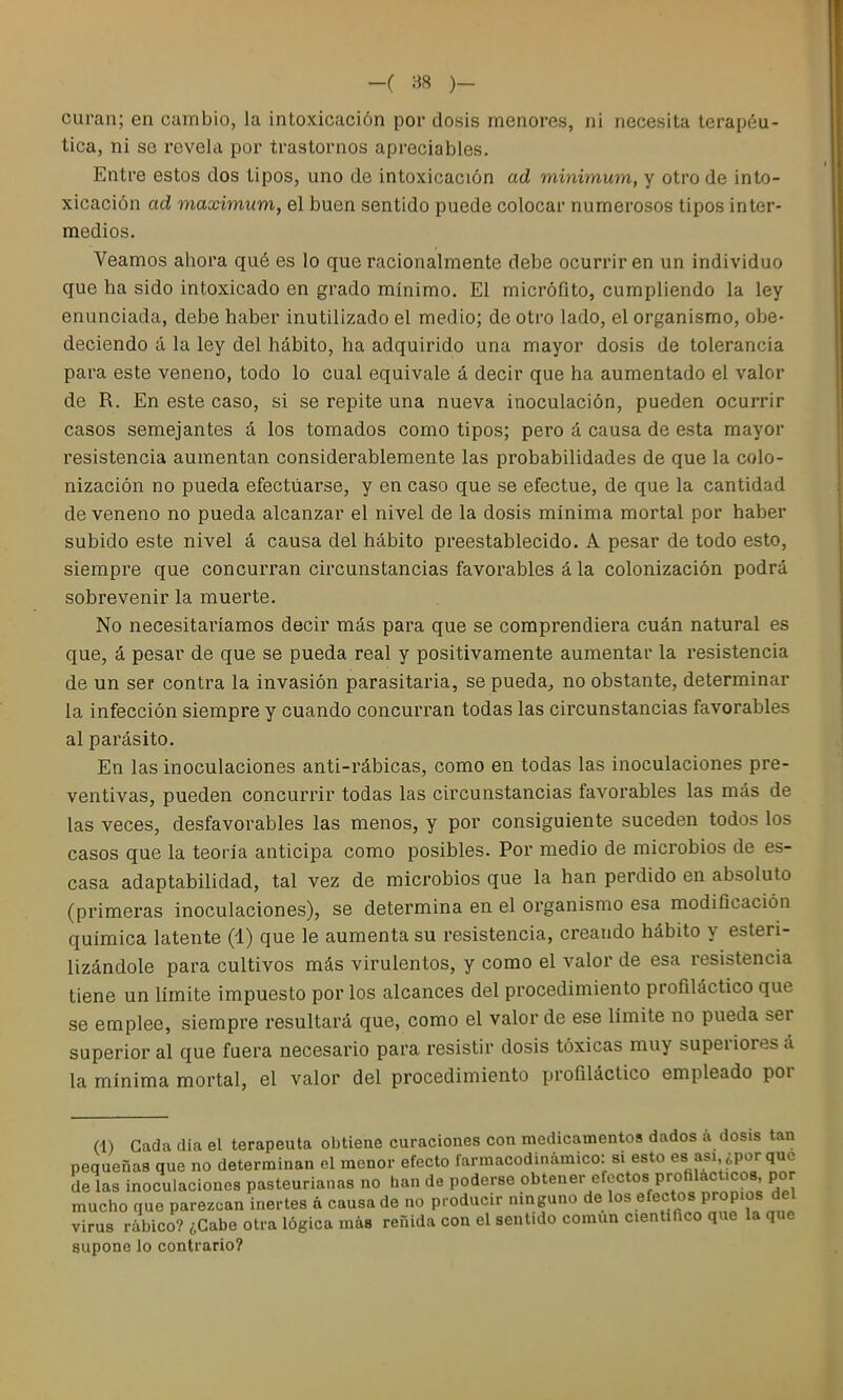 curan; en cambio, la intoxicación poi* dosis menores, ni necesita terapéu- tica, ni se revela por trastornos apreciables. Entre estos dos tipos, uno de intoxicación ad minimum, y otro de into- xicación ad máximum, el buen sentido puede colocar numerosos tipos inter- medios. Veamos ahora qué es lo que racionalmente debe ocurrir en un individuo que ha sido intoxicado en grado mínimo. El micrófito, cumpliendo la ley enunciada, debe haber inutilizado el medio; de otro lado, el organismo, obe- deciendo á la ley del hábito, ha adquirido una mayor dosis de tolerancia para este veneno, todo lo cual equivale á decir que ha aumentado el valor de R. En este caso, si se repite una nueva inoculación, pueden ocurrir casos semejantes á los tomados como tipos; pero á causa de esta mayor resistencia aumentan considerablemente las probabilidades de que la colo- nización no pueda efectuarse, y en caso que se efectué, de que la cantidad de veneno no pueda alcanzar el nivel de la dosis mínima mortal por haber subido este nivel á causa del hábito preestablecido. A pesar de todo esto, siempre que concurran cii'cunstancias favorables á la colonización podrá sobrevenir la muerte. No necesitai'íamos decir más para que se comprendiera cuán natural es que, á pesar de que se pueda real y positivamente aumentar la resistencia de un ser contra la invasión parasitaria, se pueda, no obstante, determinar la infección siempre y cuando concun^an todas las circunstancias favorables al parásito. En las inoculaciones anti-rábicas, como en todas las inoculaciones pre- ventivas, pueden concurrir todas las circunstancias favorables las más de las veces, desfavorables las menos, y por consiguiente suceden todos los casos que la teoría anticipa como posibles. Por medio de microbios de es- casa adaptabilidad, tal vez de microbios que la han perdido en absoluto (primeras inoculaciones), se determina en el organismo esa modiOcación química latente (1) que le aumenta su resistencia, creando hábito y esteri- lizándole para cultivos más virulentos, y como el valor de esa resistencia tiene un límite impuesto por los alcances del procedimiento profiláctico que se emplee, siempre resultará que, como el valor de ese límite no pueda ser superior al que fuera necesario para resistir dosis tóxicas muy superiores á la mínima mortal, el valor del procedimiento profiláctico empleado por (1) Cada día el terapeuta obtiene curaciones con medicamentos dados a dosis tan pequeñas que no determinan el menor efecto farmacodinámico: si esto es asi ¿por que de las inoculaciones pasteurianas no han de poderse obtener efectos profilácticos, por mucho que parezcan inertes a causa de no producir ninguno de los efectos propios del virus rábico? ¿Cabe otra lógica más reñida con el sentido común cientiñco que la que supone lo contrario?