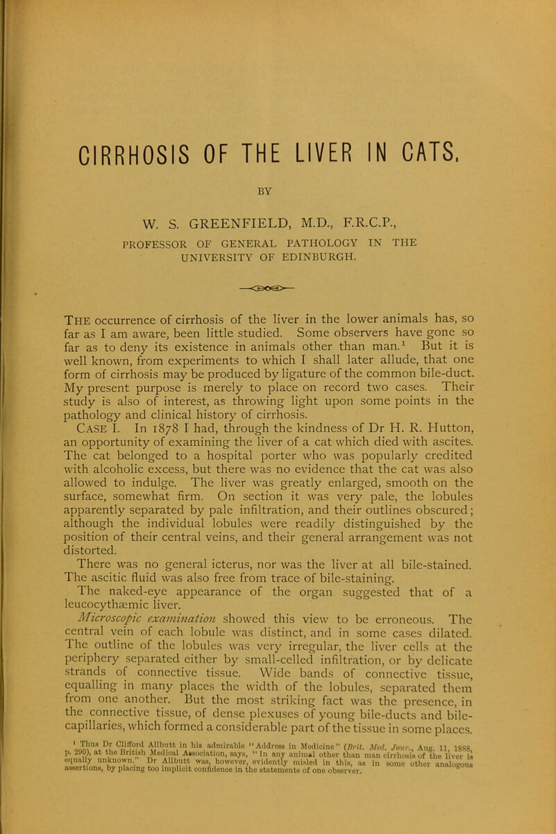 BY W. S. GREENFIELD, M.D., F.R.C.P., PROFESSOR OF GENERAL PATHOLOGY IN THE UNIVERSITY OF EDINBURGH. THE occurrence of cirrhosis of the liver in the lower animals has, so far as I am aware, been little studied. Some observers have gone so far as to deny its existence in animals other than man.1 But it is well known, from experiments to which I shall later allude, that one form of cirrhosis may be produced by ligature of the common bile-duct. My present purpose is merely to place on record two cases. Their study is also of interest, as throwing light upon some points in the pathology and clinical history of cirrhosis. Case I. In 1878 I had, through the kindness of Dr H. R. Hutton, an opportunity of examining the liver of a cat which died with ascites. The cat belonged to a hospital porter who was popularly credited with alcoholic excess, but there was no evidence that the cat was also allowed to indulge. The liver was greatly enlarged, smooth on the surface, somewhat firm. On section it was very pale, the lobules apparently separated by pale infiltration, and their outlines obscured; although the individual lobules were readily distinguished by the position of their central veins, and their general arrangement was not distorted. There was no general icterus, nor was the liver at all bile-stained. The ascitic fluid was also free from trace of bile-staining. The naked-eye appearance of the organ suggested that of a leucocytliKmic liver. Microscopic examination showed this view to be erroneous. The central vein of each lobule was distinct, and in some cases dilated. The outline of the lobules was very irregular, the liver cells at the periphery separated cither by small-celled infiltration, or by delicate strands of connective tissue. Wide bands of connective tissue, equalling in many places the width of the lobules, separated them from one another. But the most striking fact was the presence, in the connective tissue, of dense plexuses of young bile-ducts and bile- capillaries, which formed a considerable part of the tissue in some places. ' 1.™°' ^ iMlHftito Addross in Medicine (BWf. MM, Jovv., Aug. 11, 1SS8 p. 290), at the British Medical Association, says,  In any animal other than man cirrhosis of the liver is equally unknown Dr AUbutt was, however, evidently misled in this, as in some otlier analocous assertions, by placing too implicit confidence in the statements of one obsorver imiofeous