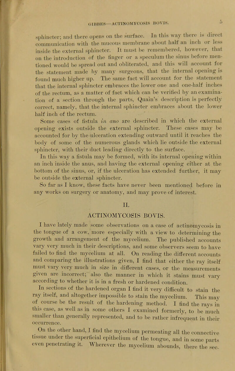 .sphincter; and there opens on the surface. In this way there is direct conimnnication with the imicous niemhi-ane about half an inch or less inside the external sphincter. It nujst he reineinbered, however, that on the introduction of the linger or a speculum the sinus before men- tioned would be spread out and obliterated, and this will account for the statement made by many sur^^eons, that the internal opening is found much higher up. The same fact will account for the statement that the internal sphincter embraces the lower one and one-half inches of the rectum, as a matter of fact which can be verified by an examina- tion of a section through the parts, Quain's description is perfectly correct, namely, that the internal sphincter embraces about the lower half inch of the rectum. Some cases of fistula in ano are described in which the external opening exists outside the external sphincter. These cases may be accounted for by the ulceration extending outward until it reaches the body of some of the numerous glands which lie outside the external sphincter, with their duct leading directly to the surface. In this way a fistula may be formed, with its internal opening within an inch inside the anus, and having the external opening either at the bottom of the sinus, or, if the ulceration has extended further, it may be outside the external sphincter. So far as I know, these facts have never been mentioned before in any works on surgery or anatomy, and may prove of interest. II. ACTINOMYCOSIS BO VIS. I have lately made some observations on a case of actinomycosis in the tongue of a cow, more especially with a view to determining the growth and arrangement of the mycelium. The published accounts vary very much in their descriptions, and some observers seem to have failed to find the mycelium at all. On reading the ditl'erent accounts and comparing the illustrations given, I find that either the ray itself must vary very much in size in different cases, or the measurements given are incorrect; also the manner in which it stains must vary according to whether it is in a fresh or hardened condition. In sections of the hardened organ I find it very diflicult to stain the ray itself, and altogether impossible to stain the mycelium. This may of course be the result of the hardening method. I find the rays in this case, as well as in some others I examined formerly, to be much smaller than generally represented, and to be rather infrequent in their occurrence. On the other hand, I find the mycelium permeating all the connective tissue under the superficial epithelium of the tongue, and in some parts even penetrating it. Wherever the mycelium abounds, there the sec