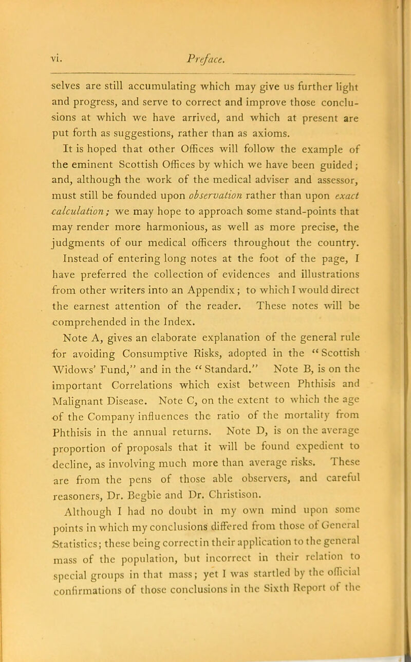 selves are still accumulating which may give us further light and progress, and serve to correct and improve those conclu- sions at w^hich we have arrived, and which at present are put forth as suggestions, rather than as axioms. It is hoped that other Offices will follow the example of the eminent Scottish Offices by which we have been guided ; and, although the work of the medical adviser and assessor, must still be founded upon observation rather than upon exact calculation; we may hope to approach some stand-points that may render more harmonious, as well as more precise, the judgments of our medical officers throughout the country. Instead of entering long notes at the foot of the page, I have preferred the collection of evidences and illustrations from other writers into an Appendix; to which I would direct the earnest attention of the reader. These notes will be comprehended in the Index. Note A, gives an elaborate explanation of the general rule for avoiding Consumptive Risks, adopted in the Scottish Widows' Fund, and in the  Standard. Note B, is on the important Correlations which exist between Phthisis and Malignant Disease. Note C, on the extent to which the age of the Company influences the ratio of the mortality from Phthisis in the annual returns. Note D, is on the average proportion of proposals that it will be found expedient to decline, as involving much more than average risks. These are from the pens of those able observers, and careful reasoners. Dr. Begbie and Dr. Christison. Although I had no doubt in my own mind upon some points in which my conclusions differed from those of General Statistics; these being correct in their application to the general mass of the population, but incorrect in their relation to special groups in that mass; yet I was startled by the official confirmations of those conclusions in the Sixth Report of the
