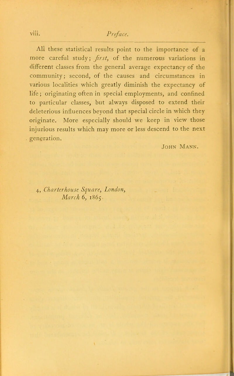 All these statistical results point to the importance of a more careful study; Jirst, of the numerous variations in different classes from the general average expectancy of the community; second, of the causes and circumstances in various localities w^hich greatly diminish the expectancy of life; originating often in special employments, and confined to particular classes, but always disposed to extend their deleterious influences beyond that special circle in which they originate. More especially should we keep in view those injurious results which may more or less descend to the next generation. John Mann. 4, Charterhouse Square, London, March 6, 1865.