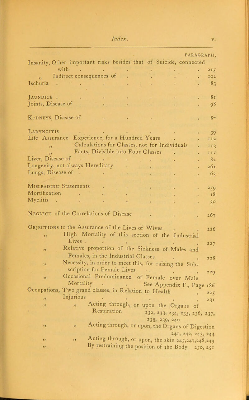 PARAGRAPH, Insanity, Other important risks besides that of Suicide, connected with . . . . . .215 „ Indirect consequences of . . . . 102 Ischuria . . . ... . .83 Jaundice . . . . . . .81 Joints, Disease of . . . . . .98 Kidneys, Disease of . . . . . 8- Laryngitis . . . . . -39 Life Assurance Experience, for a Hundred Years . . 112 „ Calculations for Classes, not for Individuals . 113 „ Facts, Divisible into Four Classes . . uc Liver, Disease of . . . . . .82 Longevity, not always Hereditary . . .261 Lungs, Disease of . . . . . .63 Misleading Statements ..... 259 Mortification . . . , . .18 Myelitis . . . , . . .30 Neglfct of the Correlations of Disease . . . 267 Objections to the Assurance of the Lives of Wives . . 226 „ High Mortality of this section of the Industrial Lives . . . . . .227 Relative proportion of the Sickness of Males and Females, in the Industrial Classes . . 228 „ Necessity, in order to meet this, for raising the Sub- scription for Female Lives . . _ 229 „ Occasional Piedominancc of Female over Male Mortality . . See Appendix P., Page 186 Occupations, Two grand classes, in Relation to Health . 225 „ Injurious . . ■' ... 231 Acting through, or upon the Organs of Respiration 232, 233, 234, 235, 236, 237, 238, 239, 240 » » Acting through, or upon, the Organs of Digestion 241, 242, 243, 244   Acting through, or upon, tl^ie skin 245,247,248,249 '• By restraining the position of jhe Body 250, 251