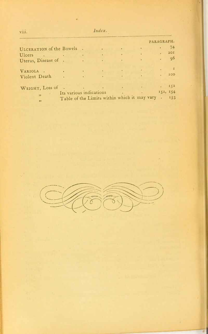 VIU. Ulceration of the Bowels Ulcers Uterus, Disease of . Variola . Violent Death Weight, Loss of PARAGRAPH. 74 20I . 96 I 100 »52. 154 Its various indications Table of the Limits within which it may vary . 153