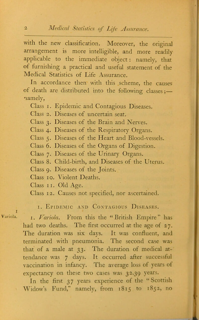 with the new classification. Moreover, the original arrangement is more intelligible, and more readily applicable to the immediate object: namely, that of furnishing a practical and useful statement of the Medical Statistics of Life Assurance, In accordance then with this scheme, the causes of death are distributed into the following classes;— namely, Class I. Epidemic and Contagious Diseases. Class 2. Diseases of uncertain seat. Class 3. Diseases of the Brain and Nerves. Class 4. Diseases of the Respiratory Organs. Class 5. Diseases of the Heart and Blood-vessels. Class 6. Diseases of the Organs of Digestion. Class 7. Diseases of the Urinar)'^ Organs. Class 8. Child-birth, and Diseases of the Uterus. Class 9. Diseases of the Joints. Class 10. Violent Deaths. Class 11. Old Age. Class 12. Causes not specified, nor ascertained. I. EriDEMIC A\D COXTAGIOUS DISEASES. 1. Variola. From this the British Empire has had two deaths. The first occurred at the age of 27. The duration was six days. It was confluent, and terminated with pneumonia. The second case was that of a male at 33, The duration of medical at- tendance was 7 days. It occurred after successful vaccination in infancy. The average loss of years of expectancy on these tv^'o cases was 32.39 years. In the first 37 years experience of the Scottish Widow's Fund, namely, from 1815 to 1852, no