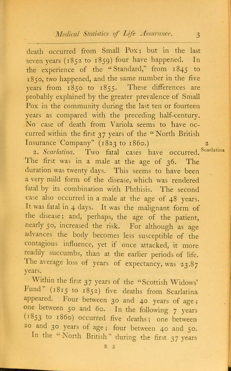 death occurred from Small Pox; but in the last seven years (185a to 1859) four have happened. In the experience of the Standard, from 1845 18 jo, two happened, and the same number in the five years from 1850 to 1855. These differences are probably explained by the greater prevalence of Small Pox in the community during the last ten or fourteen years as compared with the preceding half-century. No case of death from Variola seems to have oc- curred within the first 37 years of the North British Insurance Company (1823 to i860.) 2 2. Scarlatina. Two fatal cases have occurred. ^'^^ The first was in a male at the age of 36. The duration was twenty days. This seems to have been a very mild form of the disease, which was rendered fatal by its combination with Phthisis. The second case also occurred in a male at the age of 48 years. It was fatal in 4 days. It was the malignant form of the disease; and, perhaps, the age of the patient, nearly 50, increased the risk. For although as age advances the body becomes less susceptible of the contagious influence, yet if once attacked, it more readily succumbs, than at the earlier periods of life. The average loss of years of expectancy, was 23.87 years. Within the first 37 years of the Scottish Widows' Fund (1815 to 1852) five deaths from Scarlatina appeared. Four between 30 and 40 years of age ; one between 50 and 60. In the following 7 years (1853 to i860) occurred five deaths; one between 20 and 30 years of age ; four between 40 and 50. In the North British during the first 37 years B 2