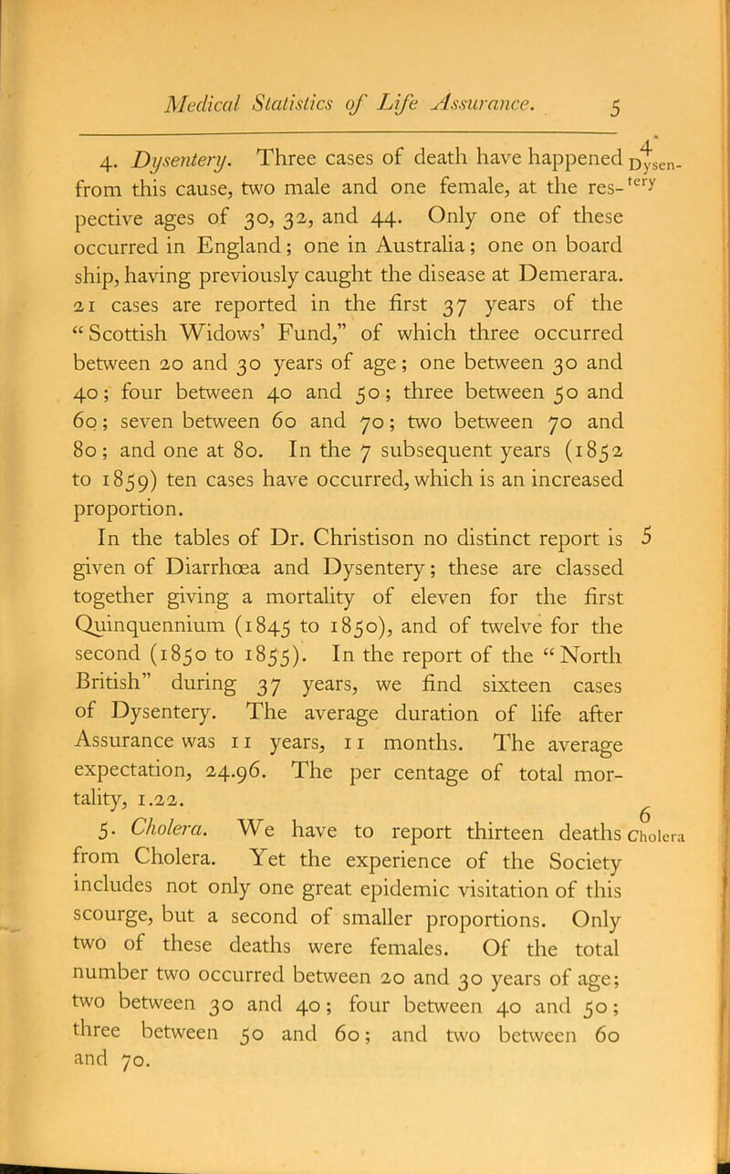 4. Dysentery. Three cases of death have happened Dyscn- from this cause, two male and one female, at the res- pective ages of 30, 32, and 44. Only one of these occurred in England; one in Australia; one on board ship, having previously caught the disease at Demerara. 21 cases are reported in the first 37 years of the Scottish Widows' Fund, of which three occurred between 20 and 30 years of age; one between 30 and 40; four between 40 and 50; three between 50 and 60; seven between 60 and 70; two between 70 and 80; and one at 80. In the 7 subsequent years (1852 to 1859) cases have occurred, which is an increased proportion. In the tables of Dr. Christison no distinct report is 5 given of Diarrhoea and Dysentery; these are classed together giving a mortality of eleven for the first Quinquennium (1845 ^o 1850), and of twelve for the second (1850 to 1855). In the report of the North British during 37 years, we find sixteen cases of Dysentery. The average duration of life after Assurance was 11 years, 11 months. The average expectation, 24.96. The per centage of total mor- tality, 1.22. ^ 5. Cholera. We have to report thirteen deaths cholera from Cholera. Yet the experience of the Society includes not only one great epidemic visitation of this scourge, but a second of smaller proportions. Only two of these deaths were females. Of the total number two occurred between 20 and 30 years of age; two between 30 and 40; four between 40 and 50; three between 50 and 60; and two between 60 and 70.