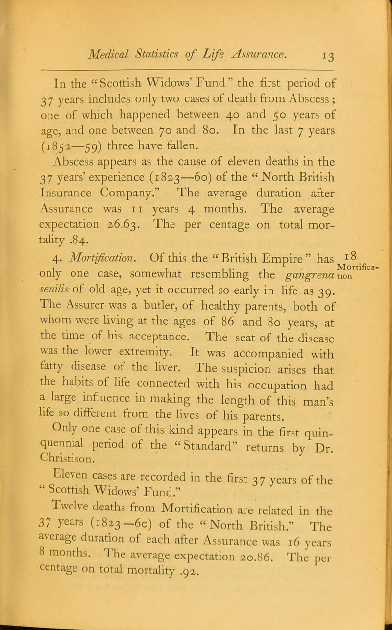 In the Scottish Widows' Fund the first period of 37 years indudes only two cases of death from Abscess ; one of which happened between 40 and 50 years of age, and one between 70 and 80. In the last 7 years (1852—59) three have fallen. Abscess appears as the cause of eleven deaths in the 37 years' experience (1823—60) of the North British Insurance Company. The average duration after Assurance was 11 years 4 months. The average expectation 26.63. The per centage on total mor- tality .84. 4. Mortif cation. Of this the  British Empire  has i ^ 1 1 1 T 1 Mortifica only one case, somewhat resemblmg the gangrena uon senilis of old age, yet it occurred so early in life as 39. The Assurer was a butler, of healthy parents, both of whom were living at the ages of 86 and 80 years, at the time of his acceptance. The seat of the disease was the lower extremity. It was accompanied with fatty disease of the liver. The suspicion arises that the habits of life connected with his occupation had a large influence in making the length of this man's life so different from the lives of his parents. Only one case of this kind appears in the first quin- quennial period of the Standard returns by Dr. Christison. Eleven cases are recorded in the first 37 years of the  Scottish Widows' Fund. Twelve deaths from Mortification are related in the 37 years (1823-60) of the North British. The average duration of each ^fter Assurance was 16 years 8 months. The average expectation 20.86. The per centage on total mortality .92.