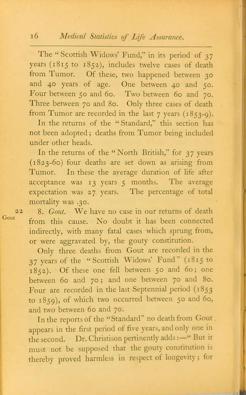 The Scottish Widows' Fund, in its period of 37 years (1815 to 1852), includes twelve cases of death from Tumor. Of these, two happened between 30 and 40 years of age. One between 40 and 50. Four between 50 and 60. Two between 60 and 70. Three between 70 and 80. Only three cases of death from Tumor are recorded in the last 7 years (1853-9). In the returns of the  Standard, this section has not been adopted; deaths from Tumor being included under other heads. In the returns of the North British, for 37 years (182,3-60) four deaths are set down as arising from Tumor. In these the average duration of life after acceptance was 13 years 5 months. The average expectation was 27 years. The percentage of total mortality was .30. 8. Gout. We have no case in our returns of death from this cause. No doubt it has been connected indirectly, with many fatal cases which sprung from, or were aggravated by, the gouty constitution. Only three deaths from Gout are recorded in the 37 years of the Scottish Widows' Fund (1815 to 1852). Of these one fell between 50 and 60; one between 60 and 70 ; and one between 70 and 80. Four are recorded in the last Septennial period (1853 to 1859), °f which two occurred between 50 and 60, and two between 60 and 70. In the reports of the Standard no death from Gout. appears in the first period of five years, and only one in the second. Dr. Cliristison pertinently adds:— But it must not be supposed that the gouty constitution is thereby proved harmless in respect of longevity; for