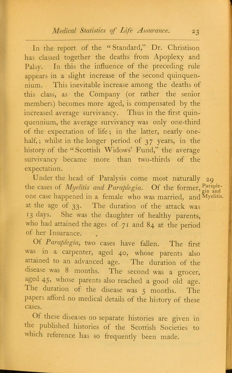 In the report of the Standard, Dr. Christison has classed together the deaths from Apoplexy and Palsy. In this the influence of the preceding rule appears in a slight increase of the second quinquen- nium. This inevitable increase among the deaths of this class, as the Company (or rather the senior members) becomes more aged, is compensated by the increased average survivancy. Thus in the first quin- quennium, the average survivancy was only one-third of the expectation of life; in the latter, nearly one- half,; whilst in the longer period of 37 years, in the history of the  Scottish Widows' Fund, the average survivancy became more than two-thirds of the expectation. Under the head of Paralysis come most naturally 29 the cases of Myelitis and Paraplegia. Of the former, ^^^a^nd' one case happened in a female who was married, and^y^li^is. at the age of 33. The duration of the attack was 13 days. She was the daughter of healthy parents, who had attained the ages of .71 and 84 at the period of her Insurance. Of Paraplegia, two cases have fallen. The first was m a carpenter, aged 40, whose parents also attained to an advanced age. The duration of the disease was 8 months. The second was a grocer, aged 45, whose parents also reached a good old age. The duration of the disease was 5 months. The papers afford no medical details of the history of these cases. Of these diseases no separate histories are given in the published histories of the Scottish Societies to which reference has so frequently been made.