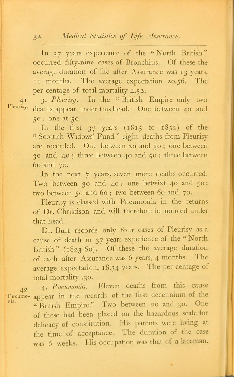 In 37 years experience of the North British occurred fifty-nine cases of Bronchitis. Of these the average duration of Ufe after Assurance was 13 years, 11 months. The average expectation 20.56. The per centage of total mortality 4.52. 41 3. Pleurisy. In the  British Empire only two Piemisy. (jgg^^j^g appear under this head. One between 40 and 50 ; one at 50. In the first 37 years (1815 to 1852) of the  Scottish Widows' Fund  eight deaths from Pleurisy are recorded. One between 20 and 30 ; one between 30 and 40 ; three between 40 and 50 ; three betv^'een 60 and 70. In the next 7 years, seven more deaths occurred. Two between 30 and 40; one betwixt 40 and 50; two between 50 and 60 ; two between 60 and 70. Pleurisy is classed with Pneumonia in the returns of Dr. Christison and will therefore be noticed under that head. Dr. Burt records only four cases of Pleurisy as a cause of death in 37 years experience of the North British (1823-60). Of these the average duration of each after Assurance was 6 years, 4 months. The average expectation, 18.34 years. The per centage of total mortality .30. ^2 4. Pneumonia. Eleven deaths from this cause Pneumo- appear in the records of the first decennium of the  British Empire. Two between 20 and 30. One of these had been placed on the hazardous scale for delicacy of constitution. His parents were living at the time of acceptance. The duration of the case was 6 weeks. Plis occupation was that of a laceman.