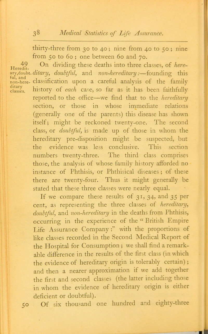 thirty-three from 30 to 40; nine from 40 to 50 ; nine from 50 to 60 ; one between 60 and 70. 49 On dividing; these deaths into three classes, of here- Heredit- ° . . zrjAouht.ditary, doubtful, and norh-hereditary:—founding this non-here- classification Lipon a careful analysis of the family classes, history of each ca'ie, so far as it has been faithfully reported to the office—we find that to the hereditary section, or those in whose inimediate relations (generally one of the parents) this disease has shown itself; might be reckoned twenty-one. The second class, or doubtfid, is made up of those in whom the hereditary pre-disposition might be suspected, but the evidence was less conclusive. This section numbers twenty-three. The third class comprises those, the analysis of whose family history afforded no instance of Phthisis, or Phthisical diseases ; of these there are twenty-four. Thus it might generally be stated that these three classes were nearly equal. If we compare these results of 31, 34, and 35 per cent, as representing the three classes of hereditary, douUful, and non-hereditary in the deaths from Phthisis, occurring in the experience of the  British Empire Life Assurance Company: with the proportions of like classes recorded in the Second Medical Report of the Plospital for Consumption ; we shall find a remark- able difference in the results of the first class (in which the evidence of hereditary origin is tolerably certain); and then a nearer approximation if we add together the first and second classes (the latter including those in whom the evidence of hereditary origin is either deficient or doubtful). 50 Of six thousand one hundred and eighty-three