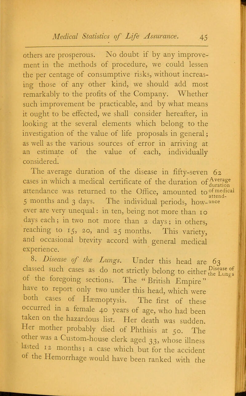 others are prosperous. No doubt if by any improve- ment in the methods of procedure, we could lessen the per centage of consumptive risks, without increas- ing those of any other kind, we should add most remarkably to the profits of the Company. Whether such improvement be practicable, and by what means it ought to be effected, we shall consider hereafter, in looking at the several elements which belong to the investigation of the value of life proposals in general; as weU as the various sources of error in arriving at an estimate of the value of each, individually considered. The average duration of the disease in fifty-seven 62 cases in which a medical certificate of the duration off^^^y?^^ attendance was returned to the Office, amounted to°f^^^''=^^ attend- 5 months and 3 days. The individual periods, how-ance ever are very unequal: in ten, being not more than 10 days each; in two not more than 2 days; in others, reaching to 15, 20, and 25 months. This variety, and occasional brevity accord with general medical experience. 8. Disease of the Lungs. Under this head are 63 classed such cases as do not strictly belong to either SllTngl of the foregoing sections. The British Empire have to report only two under this head, which were both cases of Haemoptysis. The first of these occurred in a female 40 years of age, who had been taken on the hazardous list. Her death was sudden. Her mother probably died of Phthisis at 50. The other was a Custom-house clerk aged 33, whose illness lasted 12 months; a case which but for the accident ot the Hemorrhage would have been ranked with the