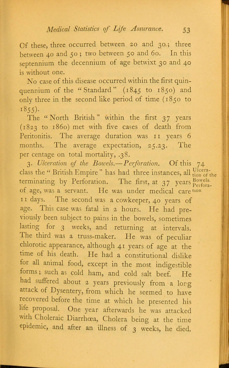 Of these, three occurred between 20 and 30.; three between 40 and 50 ; two between 50 and 60, In this septennium the decennium of age betwixt 30 and 40 is without one. No case of this disease occurred within the first quin- quennium of the Standard (1845 1850) and only three in the second like period of time (1850 to 1855). The North British within the first 37 years (1823 to i860) met with five cases of death from Peritonitis. The average duration was 11 years 6 months. The average expectation, 25.23. The per centage on total mortality, .38. 3. Ulceration of the Bowels.—P erf oration. Of this 74 class the  British Empire  has had three instances, all {^^0? terminating by Perforation. The first, at 3 7 years p°'foJg of age, was a servant. He was under medical careon 11 days. The second was a cowkeeper, 40 years of age. This case was fatal in 2 hours. He had pre- viously been subject to pains in the bowels, sometimes lasting for 3 weeks, and returning at intervals. The third was a truss-maker. He was of peculiar chlorotic appearance, although 41 years .of age at the time of his death. He had a constitutional dislike for all animal food, except in the most indigestible forms; such as cold ham, and cold sah beef. He had suffered about 2 years previously from a long attack of Dysentery, from which he seemed to have recovered before the time at which he presented his life proposal. One year afterwards he was attacked with Choleraic Diarrhoea, Cholera being at the time epidemic, and after an illness of 3 weeks, he died.