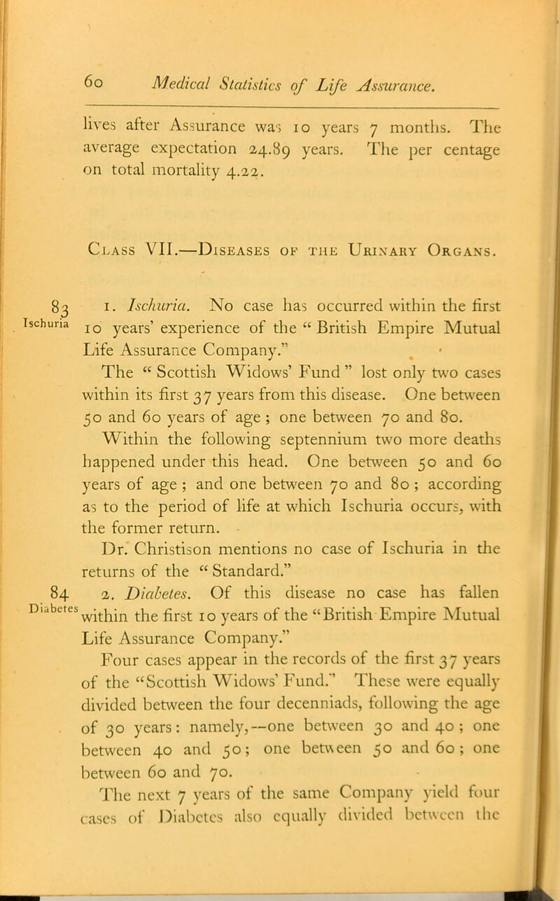 lives after Assurance wai lo years 7 months. The average expectation 24.89 years. The per centage on total mortality 4.22. Class VII,—Diseases of the Urinary Organs. 83 I. Ischuria. No case has occurred within the first ^ 10 years' experience of the  British Empire Mutual Life Assurance Company. The  Scottish Widows' Fund  lost only two cases within its first 37 years from this disease. One between 50 and 60 years of age ; one between 70 and 80. Within the following septennium two more deaths happened under this head. One between 50 and 60 years of age ; and one between 70 and 80 ; according as to the period of life at w^hich Ischuria occurs, with the former return. Dr. Christison mentions no case of Ischuria in the returns of the  Standard. 84 2. Diabetes. Of this disease no case has fallen '■'^^^ within the first 10 years of the British Empire Mutual Life Assurance Company. Four cases appear in the records of the first 37 years of the Scottish Widows' Fund.' These were equally divided between the four decenniads, following the age of 30 years: namely,—one between 30 and 40; one between 40 and 50; one between 50 and 60; one between 60 and 70. The next 7 years of the same Company yield four cases of Diabetes also equally divided between the